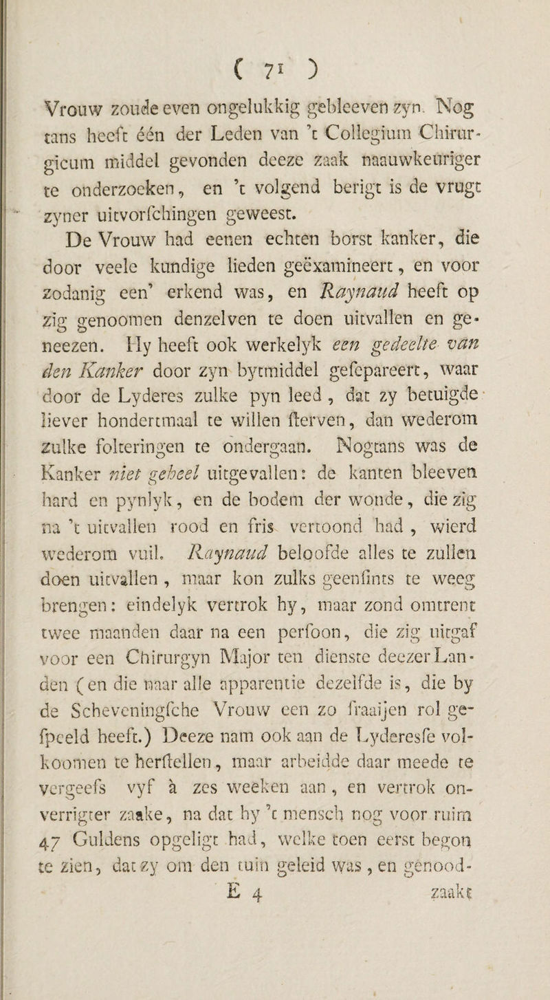 (70 Vrouw zoude even ongelukkig gebleeven zyn. Nog nns heeft één der Leden van ’c Collegium Chirur- gicum middel gevonden deeze zaak naauwkeuriger te onderzoeken, en ’t volgend berigt is de vrugt zyner uicvorfchingen geweest. De Vrouw had eenen echten borst kanker, die door veele kundige lieden geëxamineert, en voor zodanig een’ erkend was, en Raynaud heeft op zig genooinen denzelven te doen uitvallen en ge- neezen. lly heeft ook werkelyk eeij gedeelte- van den Kanker door zyn bytmiddel gefepareert, waar door de Lyderes zulke pyn leed , dat zy betuigde • liever hondertraaal te willen fterven, dan wederom zulke folteringen te ondergaan. Nogtans was de Kanker niet geheel uitgevallen: de kanten bleeven hard en pynlyk, en de bodem der wonde, die zig na ’t uitvallen rood en fris vertoond had , wierd wederom vuil. Raynaud beloofde alles te zullen doen uitvallen , maar kon zulks geenfints te weeg brengen: eindelyk vertrok hy, maar zond omtrent twee maanden daar na een perfoon, die zig uitgaf voor een Chirurgyn Major ten dienste deezerLan¬ den ( en die naar alle apparentie dezelfde is, die by de Scheveningfche Vrouw een zo fraaijen rol ge- fpceld heeft.) Deeze nam ook aan de k^yderesfe vol- koomen te herftellen, mavir arbeidde daar meede re vergeefs vyf a zes weeken aan , en vertrok on- verrigter zaake, na dat hy ’c mensch nog voor ruim 47 Guldens opgeligt had, welke toen eerst begon te zien, daczy om den tuin geleid was , en genood-