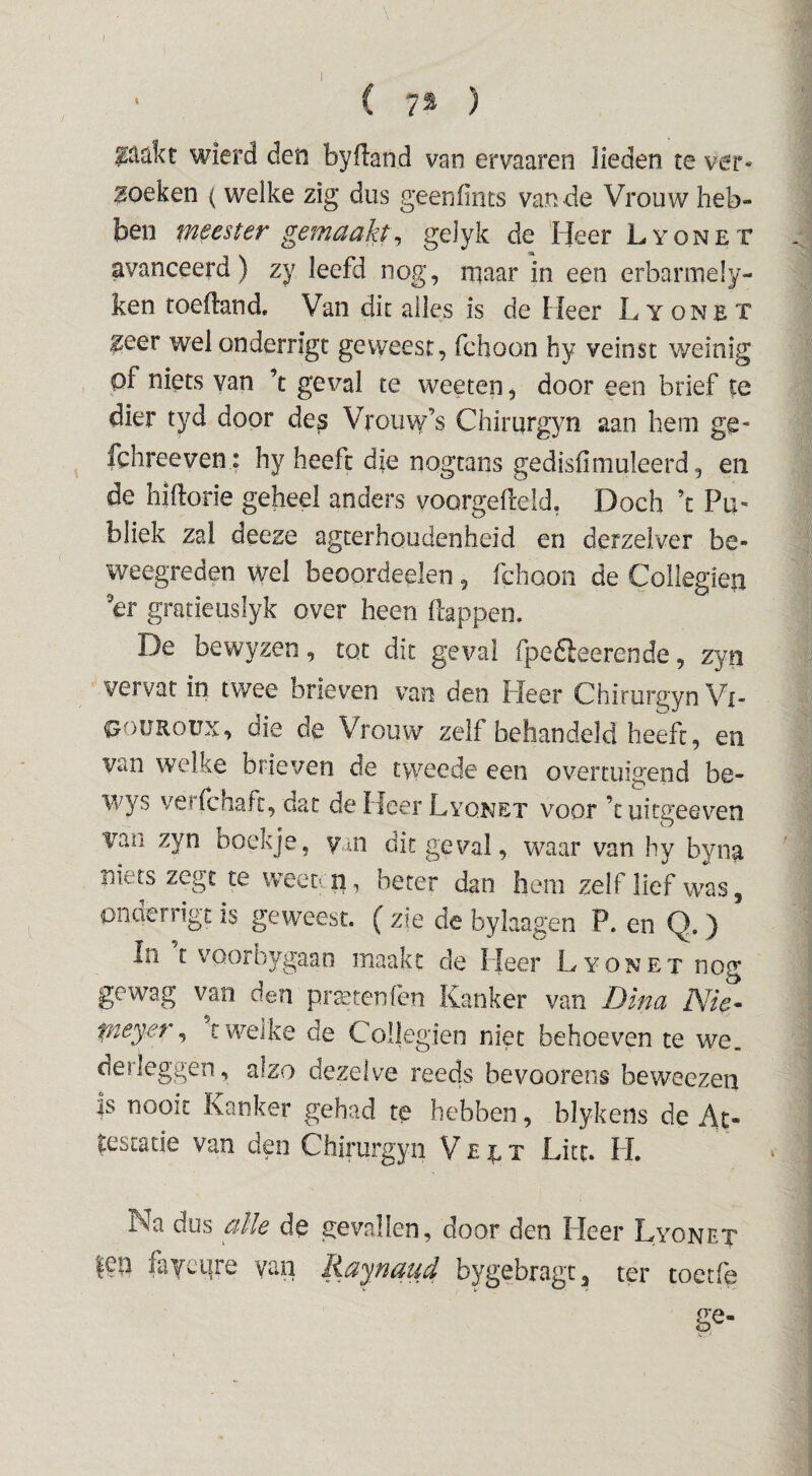 ( 7^ ) ^^dkt wierd den byfland van ervaaren lieden te ver« 3oeken (welke zig dus geenfints van de Vrouw heb¬ ben weester gemaakt^ gelyk de Heer Lyonet avanceerd) zy leefd nog, rqaar in een erbarmely- ken toeftand. Van dit alles is de Heer Lyonet ^eer welonderrigt geweest, fchoon hy veinst weinig pf niets van ’t geval te weeten, door een brief te dier tyd door des Vrouw’s Chirurgyn aan hem ge- fchreeven : hy heeft dje nogtans gedisfimuleerd, en de hiftorie geheel anders voorgefleid, Doch ’c Pu¬ bliek zal deeze agterhoudenheid en derzelver be¬ weegreden wel beoordeelen, fchoon de Collegien er gratieuslyk over heen flappen. De bewyzen, tot dit geval fpedleerende, zyn vervat in twee brieven van den Fleer Chirurgyn Vi- pouRoux, die de Vrouw zelf behandeld heeft, en van welke brieven de tweede een overtuigend be- wys verfcnatt, dat de Heer Lyonet voor ’tuitgeevTO vm zyn boekje, ym dit geval, waar van hy byna niets zegt te weettn , beter dan hem zelf lief was, pnaerrigt is geweest. ( zie de bylaagen P. en Q. ) In t voorbygaao maakt de Fleer Lyonet nog gewag van den praktenfcn Kanker van Dina Nie^ fney:er ^ t welke de Collegien niet behoeven te we. derleggen, alzo dezelve reeds bevoorens beweezen |s nooit Kanker gehad te hebben, blykens de At¬ testatie van den Chirurgyn V £ r. t Lite. FL Na dus alle de gevallen, door den Heer Lyonet |en faYci|re van Raynaud bygebragc, ter toetfe