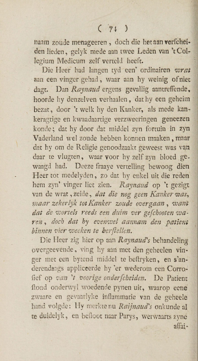 C ) naam zoude menageeren , doch die het aan 'reri'chei» den lieden, geiyk mede aan twee Leden van ’t Col¬ legium Medicum zelf verteld heeft. Die Heer had langen tyd een’ ordinairen wrat aan een vinger gehad, waar aan hy weinig of niec dagt. Dan Raynaud ergens gevaliig aantreffende» hoorde hy denzeiven verhaaien, dathy een geheim bezat, door ’t welk hy den Kanker, als mede kan- keragtige en kwaadaartige verzweeringen geneezen konde; dat hy door dat middel zyn fortuin in zyn Vaderland wel zoude hebben kónnen maaken , maar dat hy om de Religie genoodzaakt geweest was van daar te viugten, waar voor by zelf zyn bloed ge¬ waagd had. Deeze fraaye vertelling bewoog dien Heer tot medelyden, zo dat hy enkel uit die reden hem zyn’ vinger liet zien. Raynaud op ’t gezigt van de wrat ,zeide, dat die nog geen Kanker was^ maar zekerlyk tot Kanker zoude over gaan , want dat de wortels reeds een duim ver gefchooten wa- ren, doch dat hy evenwel aannam den patiënt kinnen vier wecken te her [lellen. Die Heer zlg hier op aan Raynaud’^s behandeling overgeevende, ving by aan met den gebeden vin¬ ger met een bytend middel te bellryken, en s’an- derendaags appliceerde hy ’er wederom een Corro- üef op van d voorige onderfcheiden, De Patiënt Pond onderwyl woedende pynen uit, waarop eene zwaare en gevaarlyke indammade van de geheele hand volgde: Hy merkte nu liaijnaud^s onkunde ai te duideiyk, en beiloot naar Parys, werwaarts zyne affai-