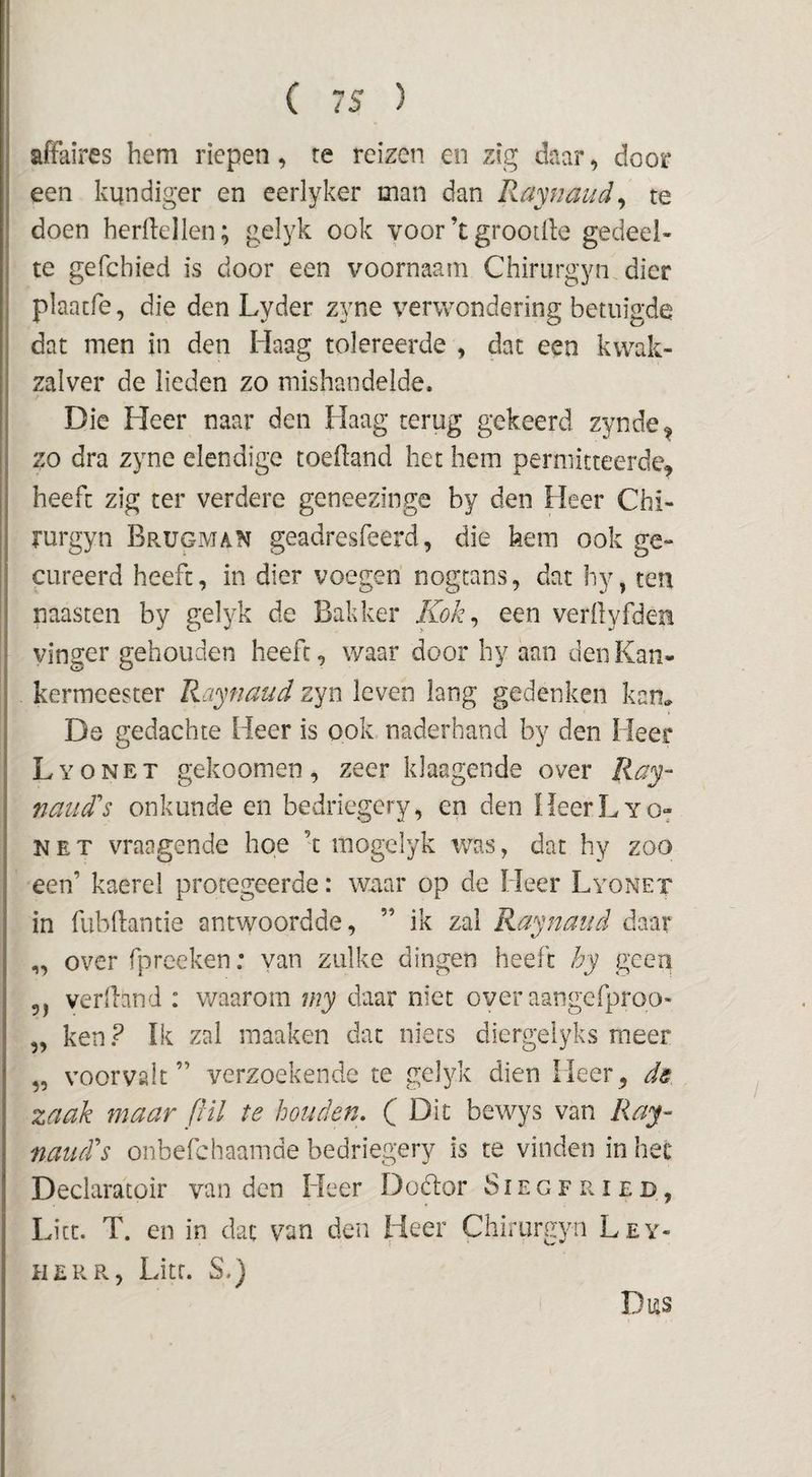affaires hem riepen, re reizen en zig daar, door een kundiger en eerlyker man dan Raynaud^ te doen herftellen; gel34 ook voor’t grootlle gedeel¬ te gefchied is door een voornaam Chiriirgyn dier j plaatfe, die den Lyder zyne verwondering betuigde dat men in den Haag tolereerde , dat een kwak¬ zalver de lieden zo mishandelde. / Die Heer naar den Haag terug gekeerd zynde^ zo dra zyne elendige toedand het hem permitteerde^ heeft zig ter verdere geneezinge by den Heer Chi- rurgyn Brugman geadresfeerd, die hem ook ge¬ cureerd heeft, in dier voegen nogtans, dat hy, ten naasten by gelyk de Bakker Kok^ een verilyfden vinger gehouden heeft, waar door hy aan den Kan- kermeester Raynaud zyn leven lang gedenken kam De gedachte Heer is ook naderhand by den Heer Lyonet gekoomen, zeer klaagende over ïiay- nciud's onkunde en bedriegery, en den HeerLyo^ NET vraagende hoe ’t mogelyk ivas, dat hy zoo een’ kaerel protegeerde: W-aar op de Heer Lyonet in fubdantie antwoordde, ” ik zal Raynaud daar „ over fpreeken: van zulke dingen heeft hy geep 5, verihnd : waarom my daar niet over aangefproo- „ ken? Ik zal raaaken dat niets diergelyks meer „ voorvalt” verzoekende te gelyk dien Heer^ ds zaak maar pil te houden, ( Dit bewys van Ray- naudds onbefchaamde bedriegery is te vinden in het Declaratoir van den Heer Dodtor S i e g F r ï e d , Lite. T. en in dat vun den Heer Chirurgyn Ley- HERR, Lite. S.) Dus