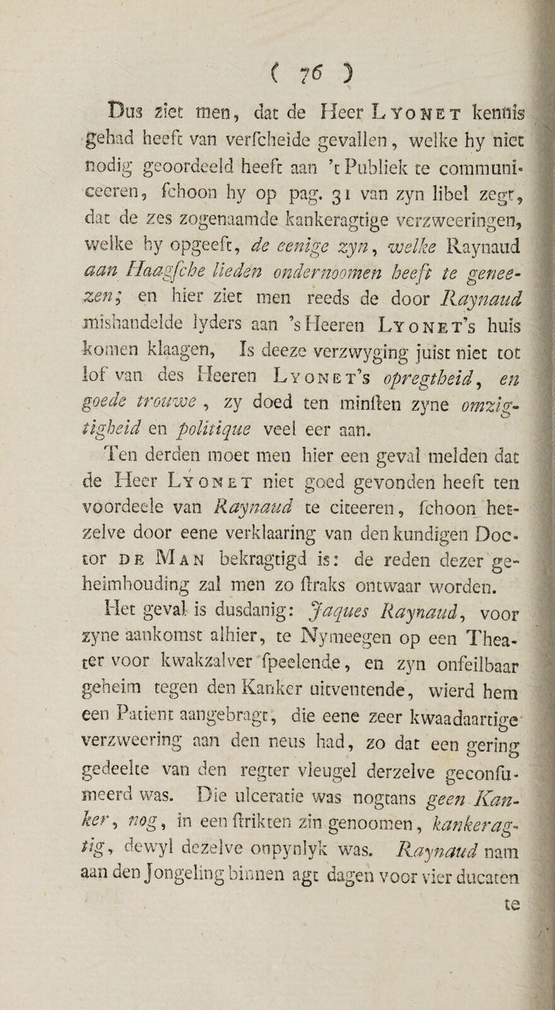 ( 7^ ) Dus 2iet men, dat de Heer L y o h e t kennis gehad heeft van verfcheide gevallen, welke hy niet nodig geoordeeld heeft aan \ Publiek te coramiini- ceeren5 fchoon hy op pag. 31 van zyn libel zegt^ dat de zes zogenaamde kankeragtige verzweeringen, welke hy opgeefc, de eenige zyn^ welke Raynaud aan Haagfche lieden ondernoomen heeft te genee^ zen; en hier ziet men reeds de door Kaynaud misnandalde lyders aan ’sHeeren Lyonet’s huis komen klaagen, Is deeze verzvvyging juist niet tot lof van des Heeren L y o n e t’s opfegtheid, en goede trouwe , zy doed ten ininlfen zyne omzlz-^ tlgheld en poUüque veel eer aan. Ten derden moet men hier een geval melden dat de Heer Lyonet niet goed gevonden heeft ten voordeele van Raynaud te citeeren, fchoon het¬ zelve door eene verklaaring van den kundigen Doc¬ tor DR MaxN bekragtigd is: de reden dezer ge¬ heimhouding zal men zo flraks ontwaar worden. Het geval is dusdanig: Jaques Raynaud^ voor zyne aankomst alhier, te Nymeegen op een Thea¬ ter voor kwakzalver fpeelende, en zyn onfeilbaar geheim tegen den Kanker uitventende, wierd hem een Patiënt aangebragt, die eene zeer kwaadaartige* verzweering aan den neus had, zo dat een gering gedeelte van den regter vleugel derzelve geconfu- meerd was. Die ulceracie was nogtans geen Kan¬ ker^ nog, in een Prikten zin genoomen, kanker tJgy dewyi dezelve onpynlyk was. Raynaud mm aan den Jongeling binnen agt dagen voor vier diicaten te