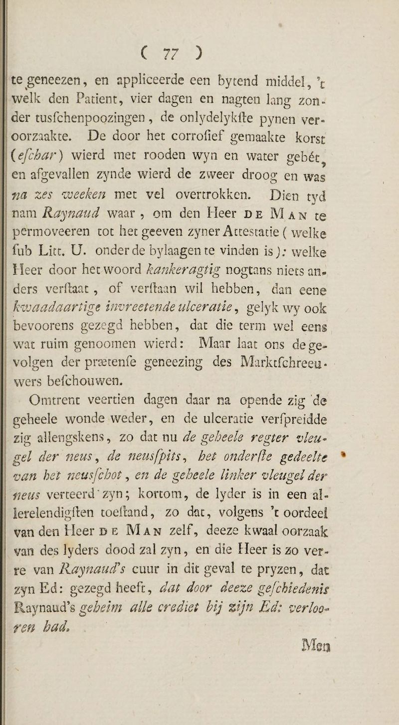 1 C 77 ) te^geneezen, en appliceerde een bytend middel, \ fWelk den Patiënt, vier dagen en nagten lang zon- i der tusfchenpoozingen , de onlydelyklle pynen ver¬ oorzaakte. De door het corrofief gemaakte korst ; (efchar) wierd met rooden wyn en water gebét en afgevallen zynde wierd de zweer droog en was m zes 'ujeeken met vel overtrokken. Dien tyd nam Ra'jnaud waar , om den Heer de Man te I permoveeren tot hetgeeven zyner Attestatie ( welke [ fub Litt. U. onder de byiaagente vinden is j; welke Heer door het woord kankeragtig nogtans niets an- ; ders verftaat, of verdaan wil hebben, dan eene i: kzvaadaartige invreetende ulceratie, gelyk wy ook s bevoorens gezegd hebben, dat die term wel eens wat ruim genoomen wierd: Maar laat ons de ge¬ volgen der praetenfe geneezing des Marktfchreeu* wers befchouwen. Omtrent veertien dagen daar na opende zig 'de geheele wonde weder, en de ulceratie verfpreidde : zig allengskens, zo dat nu de geheele regter vleu-^ gel der neus ^ de neusfpits^ het onder (ie gedeelte van het neusfchot, en de geheele linker vleugel der \ neus verteerd■ zyn; kortom, de lyder is in een al- I lerelendigden toeitand, zo dat, volgens ’t oordeel ! van den Heer DE Man zelf, deeze kwaal oorzaak I van des lyders dood zal zyn, en die Heer is zo ver- I re van Kaynaud''s cuur in dit geval te pryzen, dat i zynEd: gezegd heeft, dat door deeze gefchiedenis ; Raynaud’s geheim alk crediet bij zijn Ed: verko¬ ren had. Mm )