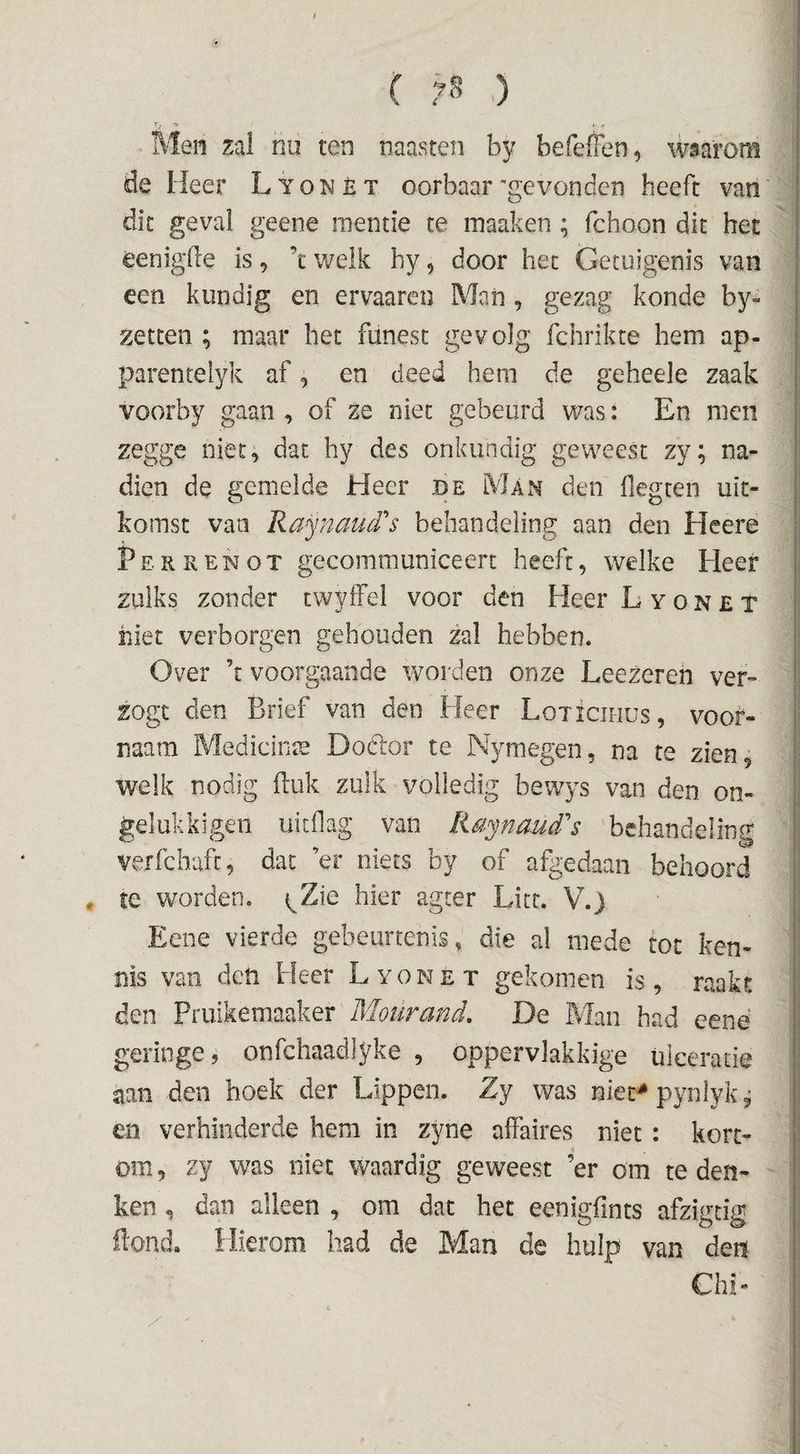 f ( 7^ ) %. 'O , / Men zal nu ten naasten by befeffen, waarom de Heer Lyonèt oorbaar'gevonden heeft van die geval geene raentie te inaaken; fchoon dit het eenigde is, ’t welk hy, door het Getuigenis van een kundig en ervaaren Man, gezag konde by- xetcen ; maar het funest gevolg fchrikte hem ap- parenteiyk af, en deed hem de geheele zaak voorby gaan , of ze niet gebeurd was: En men zegge niet, dat hy des onkundig geweest zy; na¬ dien de gemelde Heer be Man den flegten uit¬ komst van RaynaiuPs behandeling aan den Heere Perkenot gecommuniceert heeft, welke Heer zulks zonder twyffel voor den Heer L y o n £ x hiet verborgen gehouden zal hebben. Over ’r voorgaande worden onze LeeZereh ver- zogt den Brief van den Heer Loxiciiius, vooi^- naam Medicinte Dodlor te Nymegen, na te zien, welk nodig ftuk zulk volledig bewys van den on- gelukkigeii uitdag van Raynaud's behandeling verfchuft, dat ’er niets by of afgedaan behoord , te worden. (^Zie hier agter Litt. V,) Eene vierde gebeurtenis, die al mede tot ken¬ nis van deti Heer Lyonet gekomen is, raakt den Pruikemaaker Moürand, De Man had eené geringe j onfchaadlyke , oppervlakkige ülceratie aan den hoek der Lippen. Zy was niet^ pynlykj en verhinderde hem in zyne affaires niet: kort¬ om, zy was niet waardig geweest ’er om te den¬ ken , dan alleen , om dat het eenigfints afzigtig Hond. Hierom had de Man de hulp van den Chi-