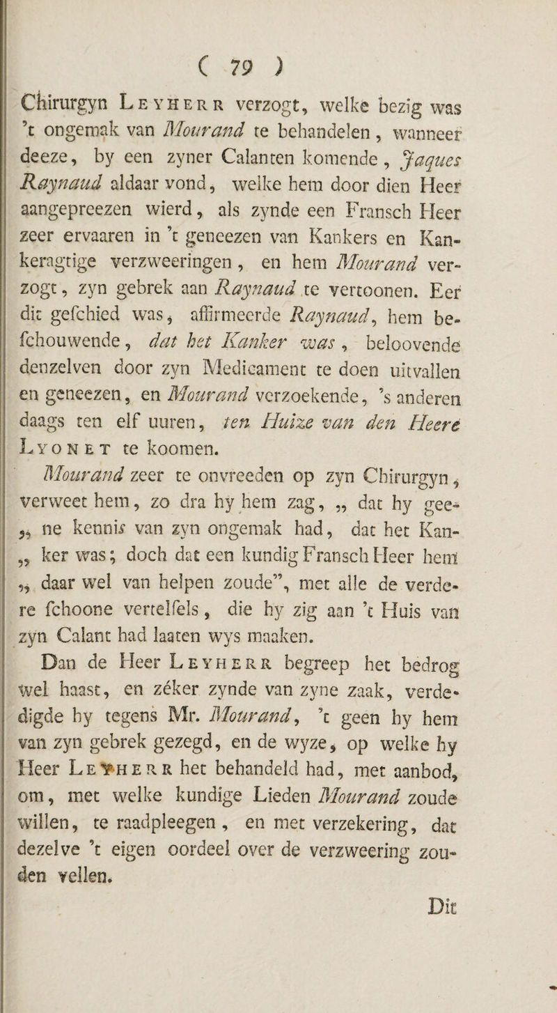 Chirurgyn Leyherr vcrzogt, welke bezig was ’t ongemak van Mourand te behandelen, wanneer I deeze, by een zyner Galanten komende, Jaques \ Raynaud aldaar vond, welke hem door dien Heer i aangepreezen wierd, als zynde een Fransch Heer zeer ervaaren in ’t geneezen van Kankers en Kan- keragtige verzweeringen, en hem Mourand ver¬ zegt , zyn gebrek aan Raynaud te vercoonen. Eer dit gefchied was^ affirmeerde Raynaud^ hem be- fchouwende, dat het Kanker was , beloovende denzelven door zyn Medieamenc te doen uitvallen en geneezen, en Mourand verzoekende, ’s anderen daags ten elf uuren, ten Huize van den Heeré || Lyonet te koomen. I Mourand zeer te onvreeden op zyn Chirurgyn ^ I verweet hem, zo dra hy hem zag, „ dat hy gee- j ne kennb van zyn ongemak had, dat het Kan- ,, ker was; doch dat een kundig Fransch Heer heni „ daar wel van helpen zoude”, met alle de verde¬ re fchoone vertelfels, die hy zig aan ’c Fluis van i zyn Galant had laaten wys maaken. Dan de Heer Leyherr begreep het bedrog Wei haast, en zéker zynde van zyne zaak, verde* digde hy tegens Mr. Mourand^ ’c geen hy hem van zyn gebrek gezegd, en de wyze, op welke hy Heer Leyherr het behandeld had, met aanbod, om, met welke kundige Lieden Mourand zoude willen, te raadpleegen , en met verzekering, dat dezelve ’t eigen oordeel over de verzweering zou¬ den veilen* Dit