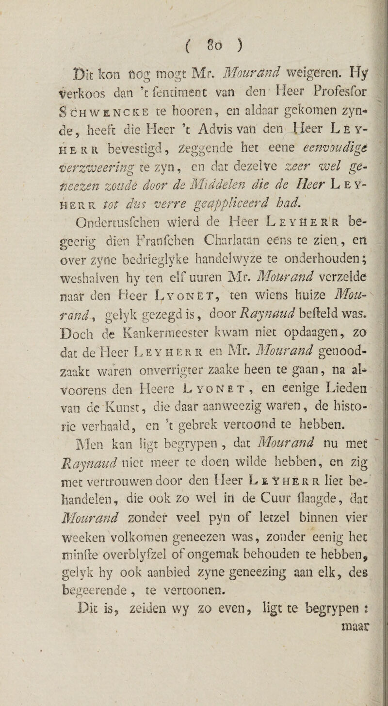 ( 8ö ) Dit kon tlög tnogt Mr. Mourand weigeren. Hy Verkoos dan \ fendmeDC van den Heer Profesfor ScHWENCKE te hooren, en aldaar gekomen zyn- de 5 heeft die Heer ’t Adins van den Heer L E y- K E R R bevestigd, zeggende het eene eenvoudige verzweering re zyn, en dar dezelve zeer wel ge- TiCezen zoude door de Middelen die de Heer L e y- HERR tot dus verre geappliceerd had, Onderaisfchen wierd de Heer Leyherr be- geerig dien Fratifchen Charlatan eens te zien, eil over zyne bedrieglyke handelwyze te onderhouden; weshalven hy ten elf uuren Mr. Mourand verzelde naar den Heer Lyonet, ten wiens huize Mou~ rand^ gelyk gezegd is, door belleld was. Doch de Kankermeester kwam niet opdaagen, zo dat de Heer Leyherr en Mr. Mourand genood¬ zaakt waren onverrigter Zaake heen te gaan, na aL voorens den Heere Lyonet, en eenige Lieden van de Kunst, die daar aanweezig waren, de histo¬ rie verhaald, en k gebrek vertoond te hebben. Men kan ligt begrypen , dat Mourand nu met Raynaud niet meer te doen wilde hebben, en zig met vertrouwen door den Heer LeVherr liet be¬ handelen , die ook zo wei in de Cuur Haagde, dat Mourand zonder veel pyn of letzel binnen vier wecken volkomen geneezen w'as, zonder eenig het miiifte overblyfzel of ongemak behouden te hebben, gelyk hy ook aanbied zyne geneezing aan elk, des begeerende , te vertoonen. Dk is, zeiden wy zo even, ligt te begrypen i maar