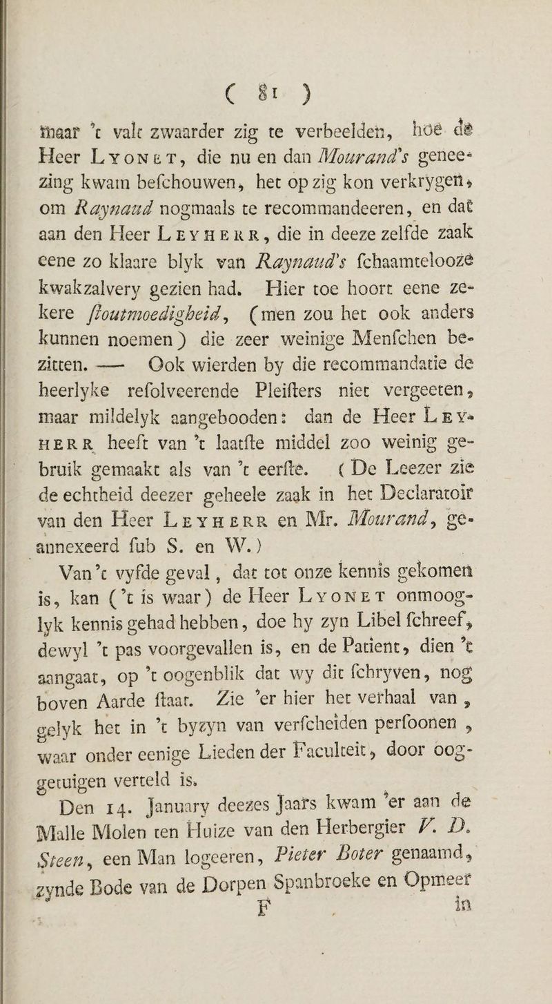 inaar ’c vak zwaarder zig te verbeelden, höê cte Heer Lyonet, die nu en dan Mourand's genee^ zing kwam befchoiiwen, het op zig kon verkrygen^ om Raynaud nogmaals te recommandeeren, en daê aan den Heer L E y H e k r , die in deeze zelfde zaak eene zo klaare blyk van Raynaud's fchaamteloozé kwakzalvery gezien had. Hier toe hoort eene ze¬ kere floutmoedigheid^ (men zou het ook anders kunnen noemen) die zeer weinige Menfchen bé¬ zitten. — Ook wierden by die recommandatie de heerlyke refolveerende Pleikers niet vergeeten ^ maar mildelyk aangebooden: dan de Heer L e y* H E R heeft van ’t laatke middel zoo weinig ge¬ bruik gemaakt als van ’t eerfle. ( De Leezer zie de echtheid deezer geheele zaak in het Declaratoir van den Heer Leyherr en Mr, Mourand^ ge¬ annexeerd fub S. en W.) Van’c vyfde geval, dat tot onze kennis gekomen is, kan (’c is waar) de Heer Lyonet onmoog- lyk kennis gehad hebben, doe hy zyn Libel fchreef^ dewyl ’t pas voorgevallen is, en de Patiënt» dien ’c aangaat, op ’t oogenblik dat wy dit fchryven, nog boven Aarde kaar. Zie ’er hier het verhaal van , gelyk het in ’c byzyn van verfcheiden perfoonen , waar onder eenige Lieden der Faculteit^ door oog¬ getuigen verteld is. Den 14. January deezes Jaars kwam ’er aan de Malle Molen ten Huize van den Herbergier F, Z>. Steen^ een Man logeeren, Pleter Boter genaamd^ zynde Bode van de Dorpen Spanbroeke en Opmeet F ,