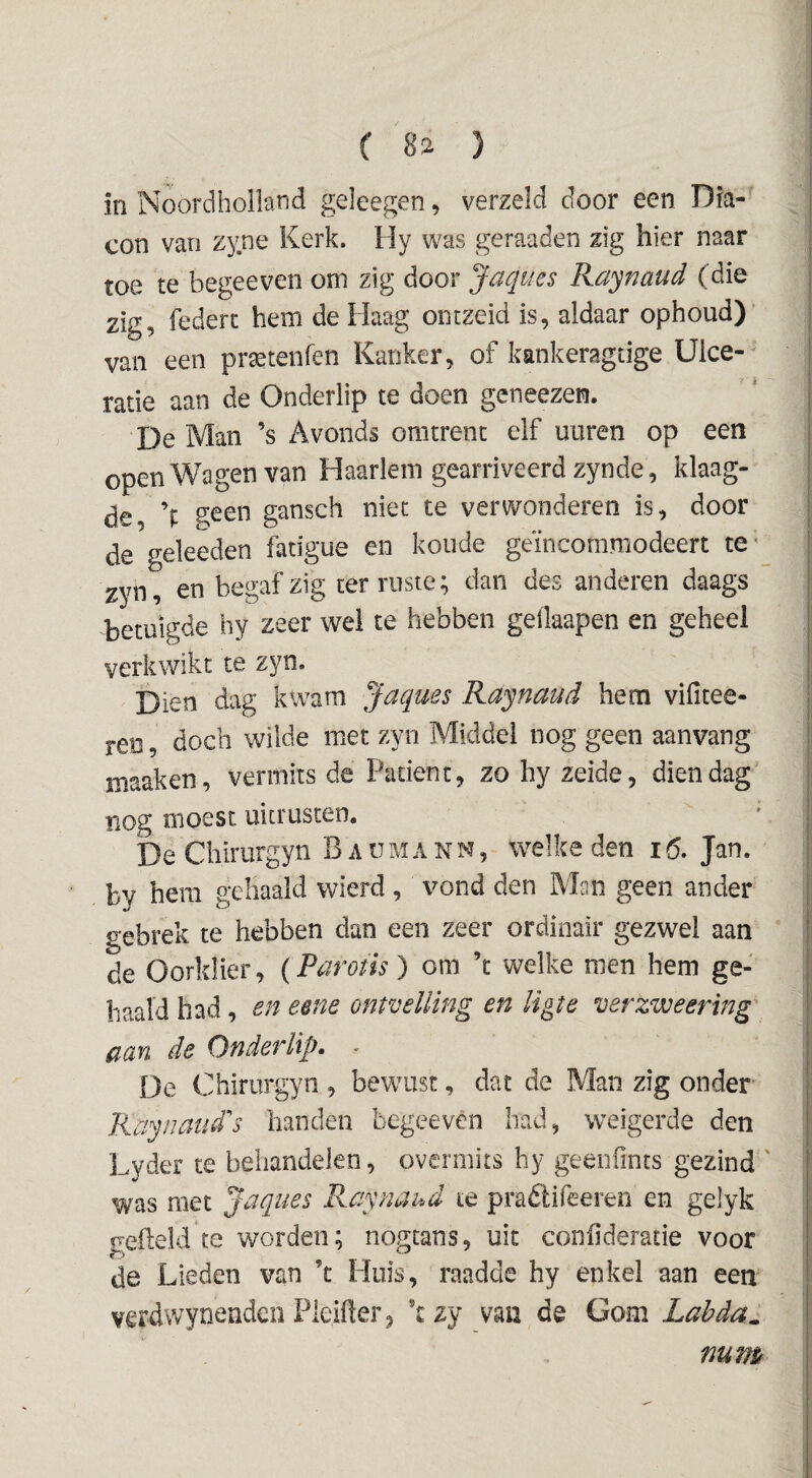 in Noordholland geleegen, verzeld door een Dia- con van zyne Kerk. Hy was geraaden zig hier naar toe te begeeven om zig door Jaques Raynaud (die zig, federc hem de Haag oiitzeid is, aldaar ophoud) van een pr^tenfen Kanker, of kankeragtige Ulce- ratie aan de Onderlip te doen geneezen. De Man ’s Avonds omtrent elf uuren op een open Wagen van Haarlem gearriveerd zynde, klaag- de \ gansch niet te verwonderen is, door de geleeden fatigue en koude geïncommodeert te- i zyn, en begaf zig ter ruste; dan des anderen daags j betuigde hy zeer wei te hebben gellaapen en geheel j verkwikt te zyn. | Dien dag kwam Jaques Raynaud hem vifitee- 1 ren, doch wilde met zyn Middel nog geen aanvang | maaken, vermits de Patiënt, zo hy zeide, dien dag' i nog moest uitrusten. * i De Chirurgyn B a u m a n n , welke den 16. Jan. | by hem gehaald wierd , vond den Man geen ander gebrek te hebben dan een zeer ordinair gezwel aan de Oorklier, {Parotis) om ’c welke men hem ge¬ haald had, en eene ontvelling en ligie verzweering fian de Onderlip* * De Chirurgyn, bewust, dat de Man zig onder Rapnaud’'s handen begeeven had, weigerde den Lyder te behandelen, overmits hy geeiifints gezind ' was met Jaques Raynaud te praélifeeren en gelyk geheld te worden; nogtans, uit confideratie voor de Lieden van ’t Huis, raadde hy enkel aan een verdwynendeii Pleiher^ kzy van de Gom Labda^ mm