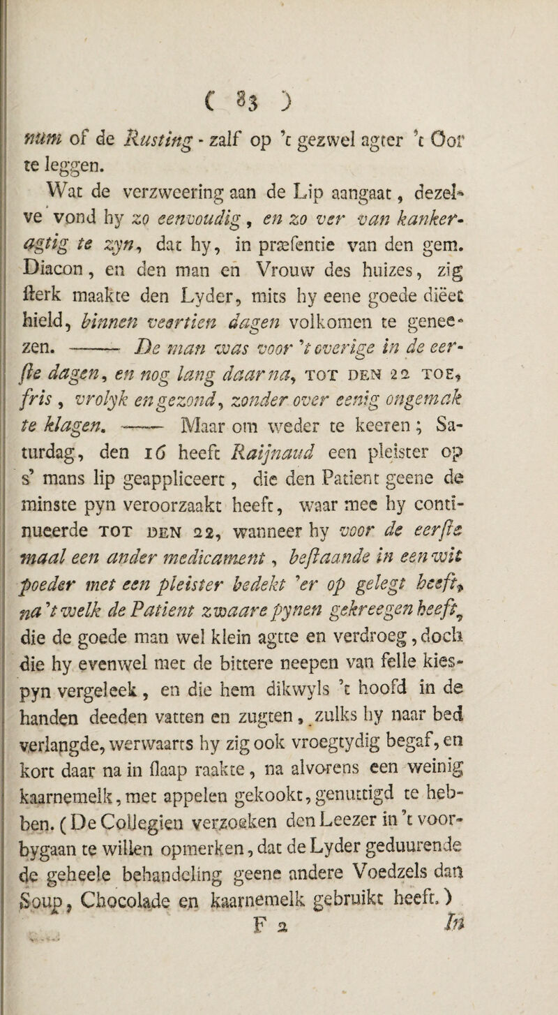 ( 33 ) num of de Rusting - zalf op ’c gezwel agter ’c Oor te leggen. Wat de verzweering aan de Lip aangaat, dezeL ve vond hy zo eenvoudig, en zo ver van kanker^ agtig te zyn^ dat hy, in praafcntie van den gem. Diacon, en den man en Vrouw des huizes, zig fterk maakte den Lyder, mits hy eene goede diëeC hield, binnen veertien dagen volkomen te genee^ zen. --- De man was voor V overige in de eer^ fïe dagen^ en nog lang daarna^ tot den 2a toe^ fris , vrolyk en gezond^ zonder over eenig ongemak te klagen, -—— Maar om weder te keeren ; Sa- turdag, den 16 heeft Raijnaud een pleister op s’ mans lip geappliceert, die den Patiënt geene de minste pyn veroorzaakt heeft, waar mee hy conti¬ nueerde TOT DEN f22, waunecr hy voor de eerjie maal een ander medicament, beftaande in een wit poeder met een pleister bedekt er op gelegt hceft<^ na''twelk de Patiënt zvoaarepynen gekreegenheeft^ die de goede man wel klein agtte en verdroeg, doch die hy evenwel met de bittere neepen van felle kies- pyn vergeleek, en die hem dikwyls ’t hoofd in de handen deeden vatten en zugten, zulks hy naar bed verlangde, werwaarts hy zig ook vroegtydig begaf, en kort daar na in flaap raakte, na alvorens een weinig kaarnemelk,met appelen gekookt, genuttigd te heb¬ ben. (De ColJegien verzoeken den Leezer in ’t voor- bygaan te willen opmerken, dat de Lyder geduurende de geheele behandeling geene andere Voedzels dati Soup, Chocolade en kaarnemelk gebruikt heeft.) F In