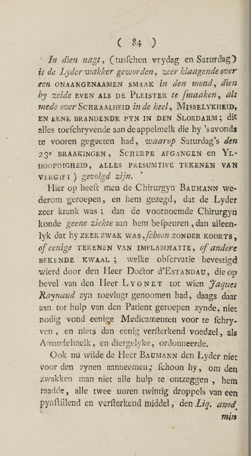 ‘ In dien nagt ^ (tusfchen vrydag en Saturdag') is de Lyder wakker geworden, zeer klaagende over een onaangenaamen smaak tn den mond^ dien hy zelde even als de Pleister te fmaaken^ als mede Schraalheid inde keel^ Misselykheid, EN £ENE brandende PTN IN DEN SlOKDARM ; dit alles toefchryvende aan deappelmelk die hy ’savonds te vooren gegeeten had, waarop Saturdag’s den 23e BRAAKINGEN, ScHERPE AFGANGEN en Yl- hoofdigheid, alles presümtive tekenen van VLRGiFr) gevolgd zijn, Piier op heeft men de Chirurgyn Baumann we¬ derom geroepen, en hem gezegd, dat de Lyder zeer krank was ; dan de voornoemde Chirurgyn konde geene ziekte aan hem befpeuren ,dan alleen- lyk dat hy zeer zwak as ,^fchoon zonder koorts, of eenige tekenen van imflammatie, of andere BEKENDE KWAAL ; Welke obfervatie bevestigd wierd door den Heer Dodior d’EsTANOAU, die op bevel van den Heer L y o n e t tot wien Jaqties Kaynaiid zyn toevlugr genoomen had, daags daar aan tot hulp van den Patiënt geroepen zynde, niet nodig vond eenige Medicamenten voor te fchry- vcn , en niets dan eenig verilerkend voedzel, als Amandelmelk, en diergelyke, ordonneerde. Ook nu wilde de Heer Baumann den Lyder niet voor den zynen aanneemeii,* fchoon hy, om den zwakken man niet alle hulp te ontzeggen , hem raadde, alle twee uuren twintig droppels van een pyiiftillend en verwerkend middel, den Liq, amd^ min (