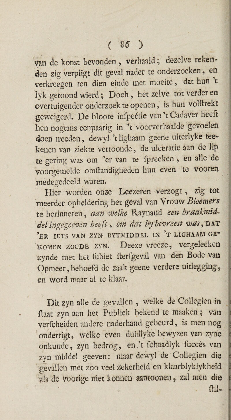 ! ( 86 ) : van de konst bevonden , verhaald; dezelve reken* j den zig verpligc dit geval nader te onderzoeken ^ en verkreegen ten dien einde met moeite, dat hun c j lyk getoond wierd; Doch, hetzelve tot verder en ; overtuigender onderzoek te openen, is hun volilrekt j geweigerd. De bloote infpeélie van ’t Cadaver heeft ; hen nogtans eenpaarig in ’c voorverbaalde gevoelen | 4oen treeden, dewyl ’t lighaam geene uiterlyke tee- | kenen van ziekte vertoonde, de ulceratie aan de lip ! te gering was om ’er van te fpreeken , en alle de | Voorgemelde omftandigheden hun even te vooreq J medegedeeld waren. I Hier worden onze Leezeren verzogt, zig tot | meerder opheldering het geval van Vrouw Bloemers | te herinneren, aan welke Raynaud een hraakmid- | del ingegeeven heeft ^ öv/i dat hybevreest was^nkT 1' *£R IETS VAN ZYN BYTMIDDEL IN ’x LIGHAAM G£ KOMEN ZOUDE ZYN. Deczc vreeze, vergeleeken ;i zynde met het fubïet fteri’geval van den Bode van y Opmeer,behoefd de zaak geene verdere uitlegging, |, en word maar ai te klaar, i i I Dit zyn alle de gevallen , welke de Collegien in \ ftaat zyn aan het Publiek bekend te maaken ; van ï verfcheiden andere naderhand gebeurd, is men nog S onderrigt, welke even duidlyke bewyzen van zyne I onkunde, zyn bedrog, en.’t fchaadlyk fuccès van \ zyn middel geeven: maar dewyl de Collegien die |i gevallen met zoo veel zekerheid en klaarblyklykheid i sis de voorigc niet konnen aatitoonen, zal men die i ffil- i