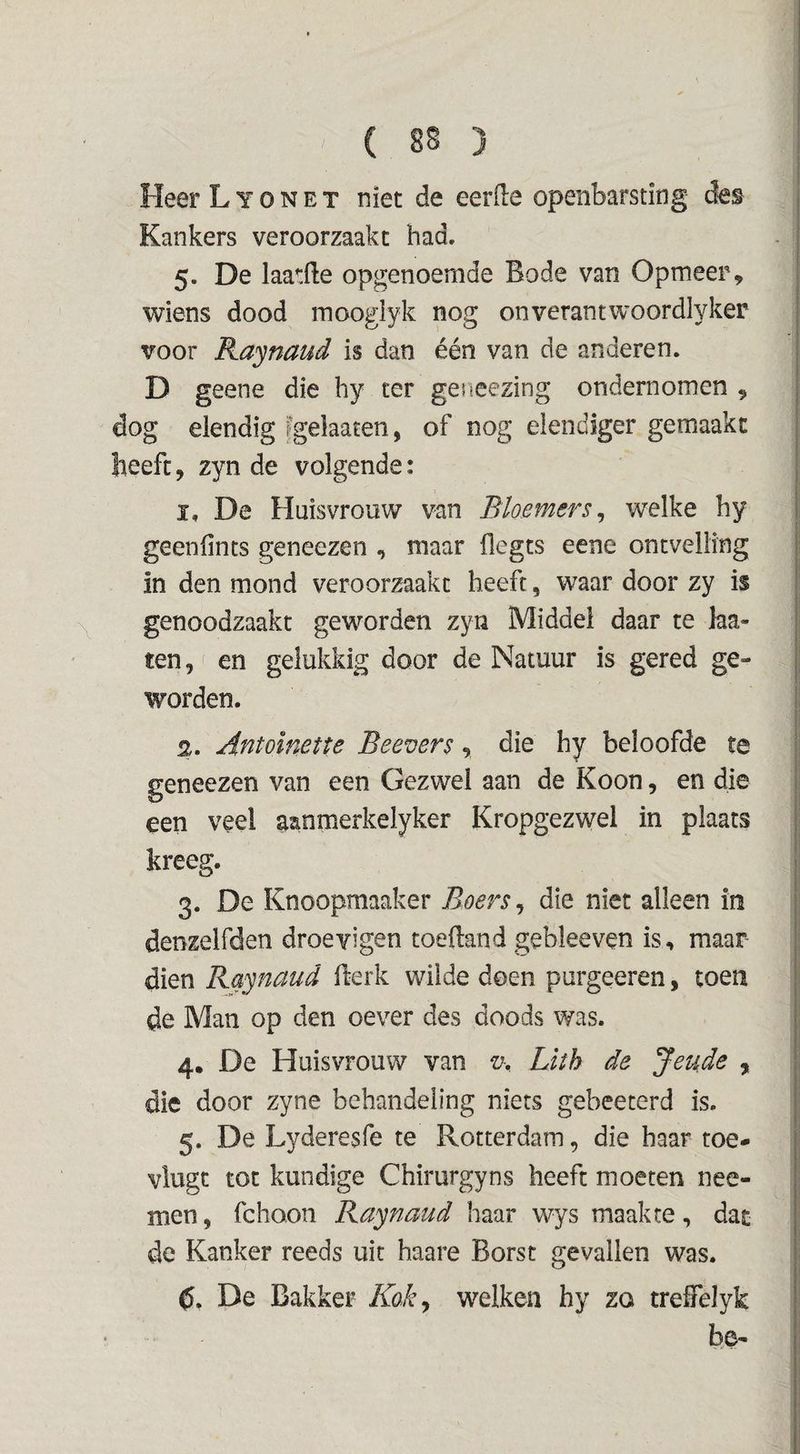 Heer L y o n e t niet de eerde openbarsting de^ Kankers veroorzaakt had. 5. De laatde opgenoernde Bode van Opmeer, wiens dood moogiyk nog onverantwoordlyker voor Raynaud is dan één van de anderen. D geene die hy ter geneezing ondernomen , dog elendig fgelaaten, of nog elendiger gemaakt heeft, zyn de volgende: ï, De Huisvrouw van Bioemers^ welke hy geendncs geneezen , maar flegts eene ontvelling in den mond veroorzaakt heeft, waar door zy is genoodzaakt geworden zyn Middel daar te laa- ten, en gelukkig door de Natuur is gered ge¬ worden. 2. Antoïnette Beevers, die hy beloofde te geneezen van een Gezwel aan de Koon, en die een veel aanmerkelyker Kropgezwel in plaats kreeg. 3. De Knoopmaaker Boers, die niet alleen in denzelfden droevigen toeftand gebleeven is, maar dien Raynaud Berk wilde doen purgeeren, toen de Man op den oever des doods was. 4. De Huisvrouw van v-, Lith de Jeude , die door zyne behandeling niets gebeecerd is. 5. De Lyderesfe te Rotterdam, die haar toe- vlugc tot kundige Chirurgyns heeft moeten nee- men, fchoon Raynaud haar wys maakte, dat de Kanker reeds uit haare Borst gevallen was. C, De Bakker Kok^ welken hy zo trefFelyk be-