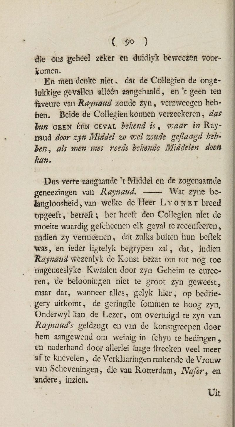 die ons geheel zeker en duidiyk beweezen voor¬ komen. En men denke niet, dat de Collegien de onge¬ lukkige gevallen alléén aangehaald, en ’t geen ten faveure van Raynaud zoude zyn, verzweegen heb¬ ben. Beide de Collegien konnen verzeekeren, dat hm GEEN ÉÉN GEVAL bekend is, waar in Ray- naud door zyn Middel zo wel zoude gepaagd heb- hen^ als men met reeds bekende Middelen doen kan. Dus verre aangaande \ Middel en de zogenaamde geneezingen van Raynaud, —— Wat zyne be- ian^loosheid, van welke de Heer L y ó n E t breed opgeeft, betreft; het heeft den Collegien niet de moeite waardig gefcheenen elk geval te recenfeeren, nadien zy verméenen, dat zulks buiten hun bellek was, en ieder ligtelyk begrypen zal, dat, indieii Raynaud wezenlyk de Konst bezat om tot nog toe ongeneeslyke Kwaaien door zyn Geheim te curee- ren, de belooningen niet te groot zyn geweest, maar dat, wanneer alles, gelyk hier, op bedrie- gery uitkomt, de gcringlle fommen te hoog zyn, Ondervv^yl kan de Lezer, om overtuigd te zyn van Raynaud's geldzugt en van de konstgreepen door hem aangewend om weinig in fchyn te bedingen , en naderhand door allerlei laage llreeken veel meer af te knevelen, de Verklaaringen raakende de Vrouw van Scheveningen, die van Rotterdam, Nafer^ en andere, inzien. Uk