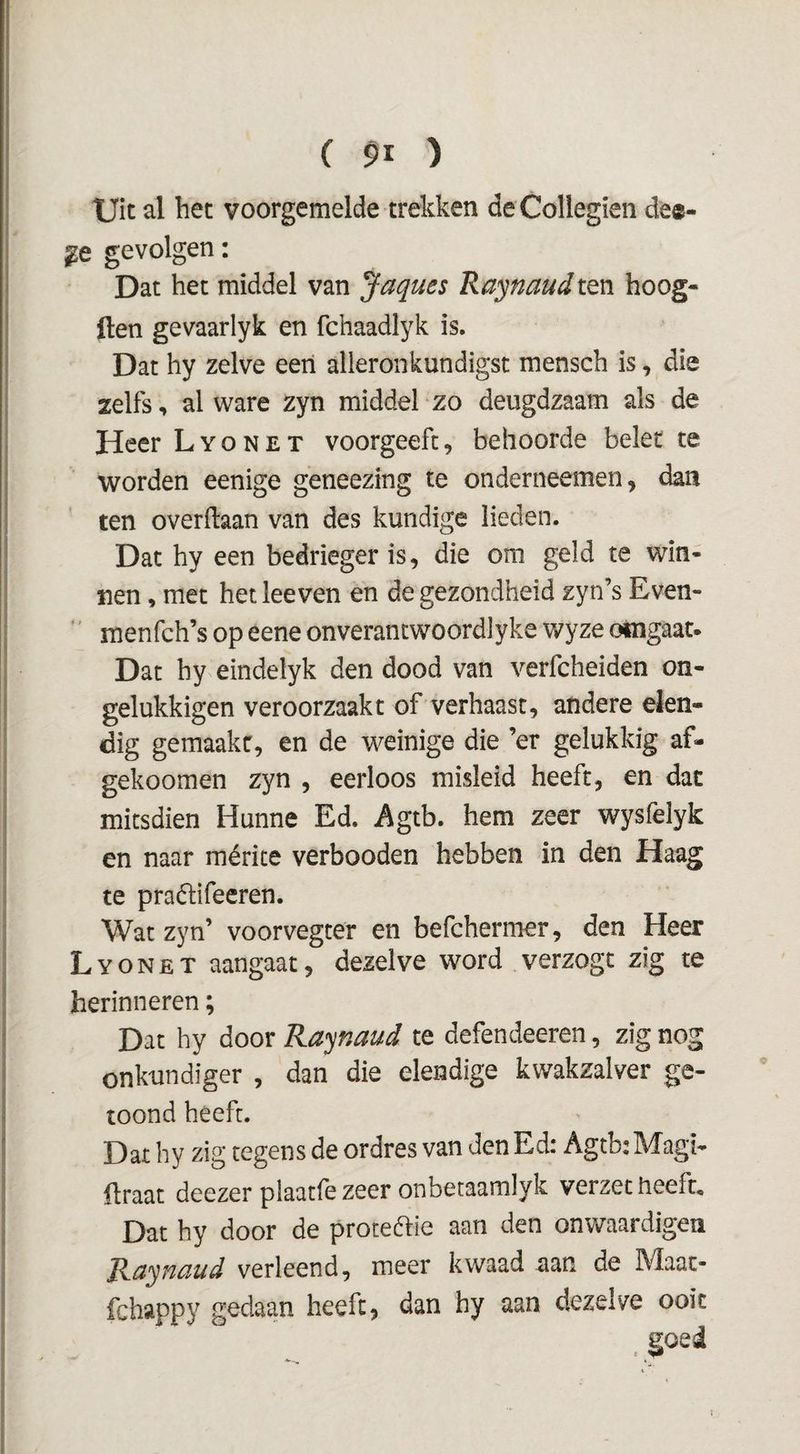 tjit al bet voorgemelde trekken deCollegien dee- gevolgen: Dat het middel van Jaques RaynaudiQn hoog- ften gevaarlyk en fchaadlyk is. Dat hy zelve een alleronkundigst menseb is, die zelfs, al ware zyn middel zo deugdzaam als de Heer L y o n e t voorgeeft, behoorde belet te worden eenige geneezing te onderneemen, dan ten overftaan van des kundige lieden. Dat by een bedrieger is, die om geld te win¬ nen , met hetleeven en de gezondheid zyn’s Even- ' menfch’s op eene onverancwoordlyke wyze oingaat. Dat by eindelyk den dood van verfcheiden on- gelukkigen veroorzaakt of verhaast, andere elen- dig gemaakt, en de weinige die ’er gelukkig af- gekoomen zyn , eerloos misleid heeft, en dat mitsdien Hunne Ed. Agtb. hem zeer wysfelyk en naar mérite verbooden hebben in den Haag te praétifeeren. Wat zyn’ voorvegter en befchermer, den Heer L Y o N E T aangaat, dezelve word verzogt zig te herinneren; Dat hy door Raynaud te defendeeren, zig nog onkundiger , dan die elendige kwakzalver ge¬ toond heeft. Dat hy zig tegens de ordres van den Ed: Agtb: Magi- üraat deezer plaatfezeer onbetaamlyk verzet heeft. Dat hy door de proteólie aan den onwaardigen Raynaud verleend, meer kwaad aan de Maat- fchappy gedaan heeft, dan hy aan dezelve ooit
