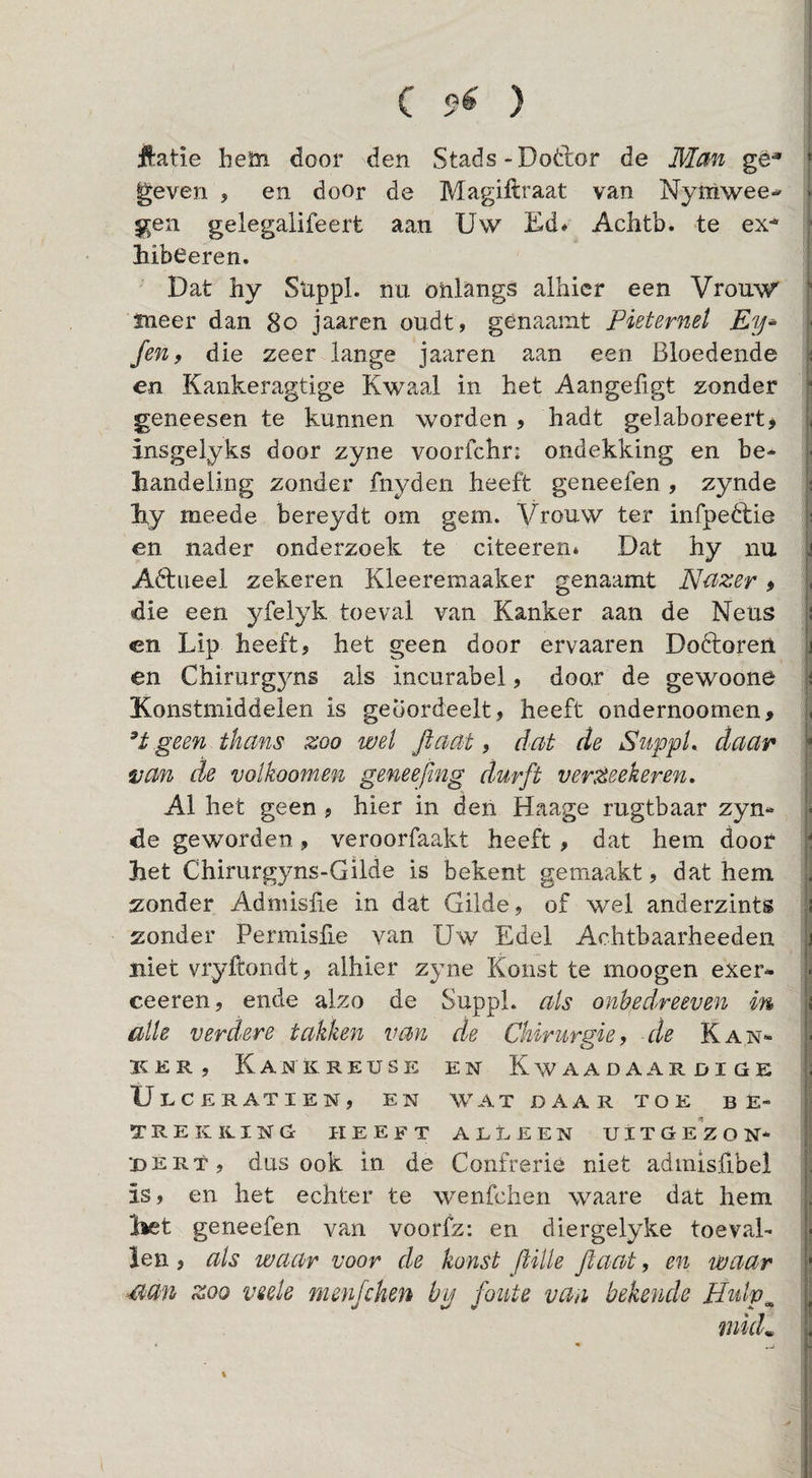 ff:atie heüi door den Stads-Doèlor de gè-» geven > en door de Magiftraat van Nyniwee-' gen gelegalifeert aan Uw Ed» Achtb. te ex-- liibeeren. Dat hy Suppl. nu onlangs alhier een Vrouw sneer dan 8o jaaren oudt, génaamt Pieternel Ey- fen, die zeer lange jaaren aan een Bloedende en Kankeragtige Kwaal in het Aangefigt zonder geneesen te kunnen worden , hadt gelaboreertj insgelyks door zyne voorfchr: ondekking en be¬ handeling zonder fnyden heeft geneefen , zynde hy meede bereydt om gem. Vrouw ter infpedtie en nader onderzoek te citeeren* Dat hy nu Adtiieel zekeren Kleeremaaker genaamt Nuzer» die een yfelyk toeval van Kanker aan de Neus cn Lip heeft, het geen door ervaaren Doóforen en Chirurgyns als incurabel, door de gewoone Konstmiddelen is geoordeelt, heeft ondernoomen, geen thans zoo wel ftaat, dat de Suppl.. daar van de volkoomen geneefmg durft verzeekeren. Al het geen , hier in den Haage rugtbaar zyn¬ de geworden, veroorfaakt heeft , dat hem door het Chirurgyns-Gilde is bekent gemaakt, dat hem zonder Admisüe in dat Gilde, of wel anderzints zonder Permislie van Uw Edel Achtbaarheeden niet vryftondt, alhier zyne Konst te moogen exer- ceeren, ende alzo de SuppL als onhedreeven in alle verdere takken van de Chirurgie, de Kan- 3?:er, Kankreuse en Kwaadaardige Ulceratien, en wat daar toe be¬ trekking HEEFT AEtEEN UlTG EZ O N* dert, dus ook in de Confrérie niet admisfibel is, en het echter te wenfchen waare dat hem het geneefen van voorfz: en diergelyke toeval¬ len , als waar voor de konst fiille ftaat, en waar ^an zoo veek menfchen hy foute van bekende Hulp^ tnkk