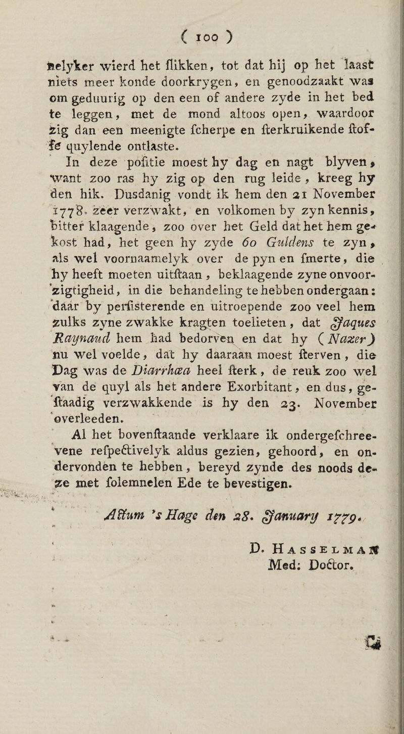 Êelyker wierd het flikken, tot dat hij op het laast niets meer konde doorkrygen, en genoodzaakt was om geduurig op den een of andere zyde in het bed te leggen, met de mond altoos open, waardoor tig dan een meenigte fcherpe en flerkruikende ftof- qiiylende ontlaste. In deze pofitie moest hy dag en nagt blyven» want zoo ras hy zig op den rug lelde , kreeg hy den hik. Dusdanig vondt ik hem den 31 November Ï778. zeer verzwakt, en volkomen by zynkennis, bitter klaagende, zoo over het Geld dat het hem ge-» kost had, het geen hy zyde 60 Guldens te zyn, als wel voornaamelyk over de pyn en fmerte, die hy heeft moeten uitlfaan , beklaagende zyne onvoor- zigtigheid, in die behandeling te heb ben ondergaan: 'daar by perüsterende en uitroepende zoo veel hem zulks zyne zwakke kragten toeüeten, dat ^aques Raynaud hem had bedorven en dat hy (Nazer) nu wel voelde, dat hy daaraan moest iterven , die Dag was de Diarrhcea heel llerk, de reuk zoo wel Van de quyl als het andere Exorbitant, en dus, ge- llaadig verzwakkende is hy den 33. November 'overleeden. Al het bovengaande verklaare ik ondergefchree- vene refpeftivelyk aldus gezien, gehoord, en on¬ dervonden te hebben, bereyd zynde des noods de¬ ze met folemnelen Ede te bevestigen. Aiïum Hage den ^amary D. HASSELMAJf Med; Doétor. 4