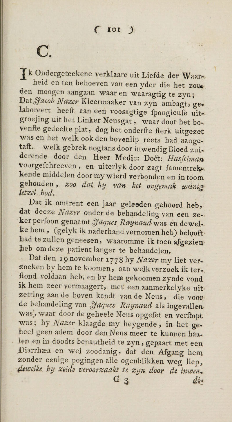 C loi ) C. J k Ondergeteekene verklaare uit Liefde der Waar*-. heid en ten behoeven van een yder die het zou» den nioogen aangaan waar en waaragtig te zyn, ^dcob JSfdXBv Kleermaaker van zyn anibagt> ge« laboreert heeft aan een voosagtige fpongieufe uit-, groejing uit het Linker Neusgat, waar door het bo-^ venfte gedeelte plat, dog het onderfte herk uitgezet was en het welk ook den bovenlip reets had aange» taft. welk gebrek nogtans door inwendig Bloed zui- derende door den Heer Medio: Doél;: Hasfelman voorgefchreeven , en uiterlyk door zagt famentreH^. kende middelen door my wierd verbonden en in toom gehouden, zoo dat hy van het ongemak weinig letzel hod. Dat ik omtrent een jaar geleeden gehoord heb> dat deeze Nazer onder de behï^ndeling van een ze¬ ker perfoon genaamt Raynaudw?i^ en dewel¬ ke hem , (gelyk ik naderhand vernomen heb) belpoft- had te zullen geneesen, waaromme ik toen afgeziem ^beb om deze patiënt langer te behandelen, Dat den 19 november 1778 hy Nazer my liet ver¬ zoeken by hem te koomen, aan welk verzoek ik ter^ hond voldaan heb, en by hem gekoomen zynde vond ik hem zeer yermaagert, met een aanmerkelyke uit zetting aan de boven kandt van de Neus, die voor¬ de behandeling van gaques Raynaiid als ingevallen* was^, waar door de geheele Neus opgefet en verhopt was; hy Nazer klaagde my heygende, in het ge¬ heel geen adem door den Neus meer te kunnen haa¬ ien en in doodts benautheid te zyn, gepaart met een Diarrhsea en wel zoodanig, dat den Afgang hem zonder eenige pogingen alle ogenblikken weg liep, ^swelke hy zeide veroorzaakt te zyn door de inwen^
