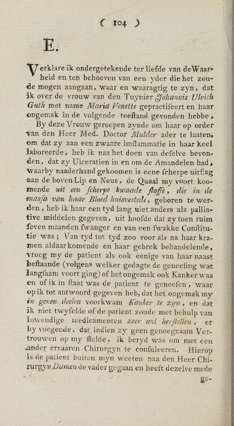 erklare ik ondergetekende ter liefde van de Waar» heid en ten behoeven van een vder die het zou« de mogen aangaan, waar en waaragtig te zyn, dat ik over de vrouw van den Tuynier ^ohmmis Ulrich Guth met name Wlarid Venette gepractifeert en haar ongemak in de volgende toeftand gevonden hebbe, By deze Vrouw geroepen zynde om haar op order •van den Heer Med, Doctor Wlutder ader te laaten, om dat zy aan een zwaare imilammatie in haar keel laboreerde ^ heb ik naa het doen van defelve bevon¬ den , dat zy Ulceratien in en om de Amandelen had ^ Waarby naaderhand gekoomen is eene fcherpe uitfiag 5ian de boven Lip en Neus, de Quaal my vOort koo- jnende uit een fcherpe kwciade fio^'e, die in de ^ncisfd vchn hcicir Bloed huisvestede 9 geboren te wer¬ den , heb ik haar een tyd lang uiet anders als pallia- tive middelen gegeven, uit hoofde dat zy toen ruim Leven maanden fwanger en van een fwakke Conftitu- tie was ; Van tyd tot tyd zoo voor als na haar kra¬ men aldaar komende en haar gebrek behandelende, vroeg my de patiënt als ook eenige van haar naast hellaande (volgens welker gedagte de geneeling wat langfaam voort ging) of het ongemak ook Kanker was en of ik in ftaat was de patiënt te geneefen, waar op ik tot antwoord gegeven heb, dat het ongemak my in genen deelen voorkwam Kanker te zyn, en dat ik niet twyielde of de patiënt zoude met behulp v^an inwendige mèdicamenten zeer wel herjiellen , et by voegende, dat indien zy geen genoegzaam Ver¬ trouwen op my Helde, ik beryd was om met een ^nder ervaaren Chirurgyn te confuleeren. Hierop is de patiënt buiten myn weeten naa den Heer Chi- nwgyi^Damm de vader gegaan en heeft dezelve mede ge-