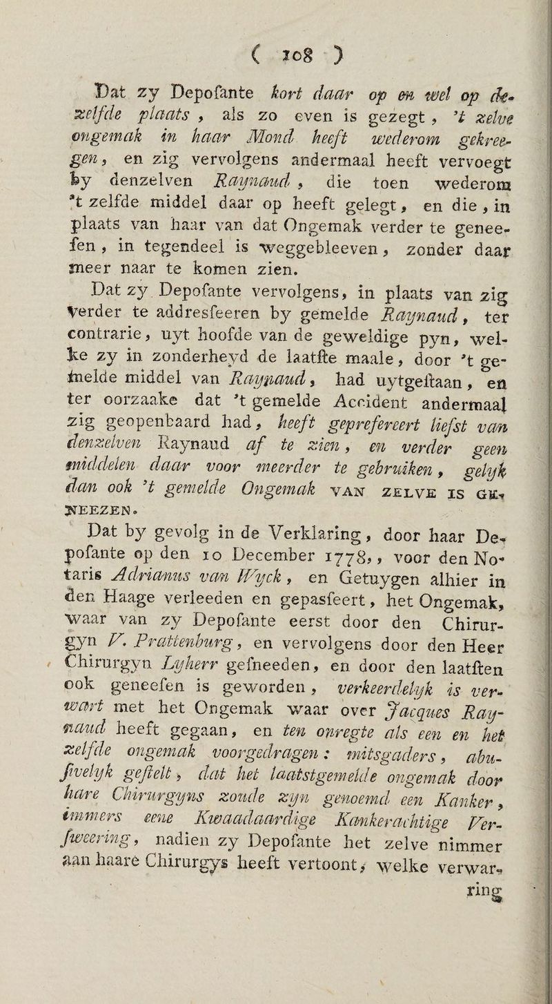 Dat zy Depofante kort ddcir op en wel op dê* izelfde plaats , als zo even is gezegt , 't zehe ongemak in haar Mond heeft wederom gekree^ gen, en zig vervolgens andermaal heeft vervoegt fey denzelven Raynaud^ % die toen wederom *t zelfde middel daar op heeft gelegt, en die , in plaats van haar van dat Ongemak, verder te genee- fen , in tegendeel is weggebleeven, zonder daar sneer naar te komen zien. Dat zy Depofante vervolgens, in plaats van zig Verder te addresfeeren by gemelde Raynaud, ter contrarie, uyt hoofde van de geweldige pyn, wel¬ ke zy in zonderheyd de laatfte maale, door 't ge- inelde middel van Ray'p,aud, had uytgelfaan, en ter oorzaake dat 't gemelde Accident andermaal zig geopenbaard had, heeft geprefereert liefst van denzelven Raynaud af te zien, en verder geen middelen daar voor meerder te gebruiken, gelyk dan ook 't gemelde Ongemak van zelve is ge-» J^EEZEN. Dat by gevolg in de Verklaring, door haar De^ pofante op den lo December 1778,, voor den No¬ taris Adrianus van U^yck , en Getuygen alhier in den Haage verleeden en gepasfeert, het Ongemak, waar van zy Depofante eerst door den Chirur- gyn V. Prattenhïirg, en vervolgens door den Heer Chirurgyn L>yherr gefneeden, en door den laatllen ook geneefen is geworden, verkeerdelijk is ver¬ wart met het Ongemak w^aar over Jacques Ray- mand heeft gegaan, en ten onregte als een en het zelfde ongemak voorgedragen: mitsgaders, abu- Jivelyk gejielt, dat het laatstgemelde ongemak door hare Chirurgyns zoude zijn genoemd een Kanker , immers eene Kwaadaardige Kankeraehtige Ver- fweering, nadien zy Depofante het zelve nimmer aan haaré Chirurgys heeft vertoont,- welke verwar^