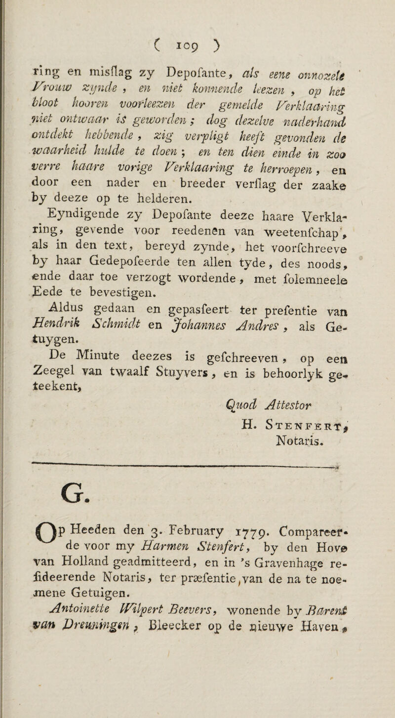 ring en misflag zy Depofante, als eem onnozele Vrouw zynde , en niet konnende kezen , op het 'bloot hooren voofleezen der gemelde Ferklaaring niet ontwaar is geworden ; dog dezelve naderhand ontdekt hebbende , zig verpligt heeft gevonden de waarheid kulde te doen ; en ten dien einde in zoo verre haare vorige Ferklaaring te herroepen, en door een nader en breeder verllag der zaake by deeze op te helderen. Eyndigende zy Depofante deeze haare Verkla¬ ring, gevende voor reedenSn van weetenfehap , als in den text, bereyd zynde, het voorfchreeve by haar Gedepofeerde ten allen tyde, des noods, ende daar toe verzogt wordende , met foiemneele Eede te bevestigen. Aldus gedaan en gepasfeert ter prefentie van Hendrik Schmklt en Johannes Andres, als Ge- tuygen. De Minute deezes is gefchreeven , op een Zeegel van twaalf Stuyvers, en is behoorlyk ge- teekent, Qluod Attestor H. Stenfert^ Notaris. G. Op Heeden den'3. February 1779. Compareer¬ de voor my Harmen Stenfert^ by den Hov© van Holland geadmitteerd, en in s Gravenhage re- iideerende Notaris, ter prsefentie^van de na te noe- mene Getuigen. Antoinette F^lpert Beevers, wonende bv Barend van JJremingen ; Bieecker op de nieuwe Haven