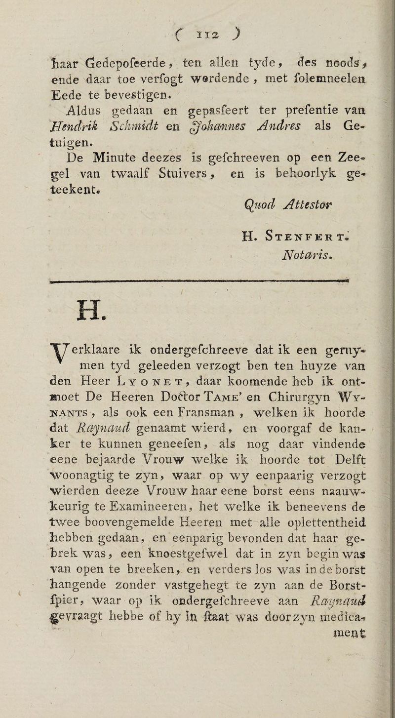 liaar Gedepofeerde, ten allen tyde, des noods> ende daar toe verfogt wsrdende , met foiemneelen Eede te bevestigen. Aldus gedaan en gepasfeert ter prefentie van Hendrik Sckmidt en ^okmnes Andres als Ge¬ tuigen. De Minute deezes is gefchreeven op een Zee- gel van twaalf Stuivers, en is behoorlyk ge- teekent. Qitod Attestar H. Stenfert. Notaris. H. erklaare ik ondergefchreeve dat ik een geruy- men tyd geleeden verzogt ben ten huyze van den Heer L y o isr e t , daar koomende heb ik ont- Mioet De Heeren Doftor Tame’ en Chirurgjm Wy- 3SfANTS , als ook een Fransman , welken ik hoorde dat Raynaud genaam_t wierd, en voorgaf de kan¬ ker te kunnen geneefen, als nog daar vindende eene bejaarde Vrouw welke ik hoorde tot Delft woonagtig te zyn, waar op wy eenpaarig verzogt wierden deeze Vrouw haar eene borst eens naauw- keurig te Examineeren? het welke ik beneevens de twee boovengemelde Heeren met' alle oplettentheid hebben gedaan, en eenparig bevonden dat haar ge¬ brek was, een knoestgefwel dat in zyn begin was van open te breeken, en verders los was in de borst hangende zonder vastgehegt te zyn aan de Borst- fpier, waar op ik ondergefchreeve aan Raynaud vraagt hebbe of hy iu ftaat was door zyn medica^ ment