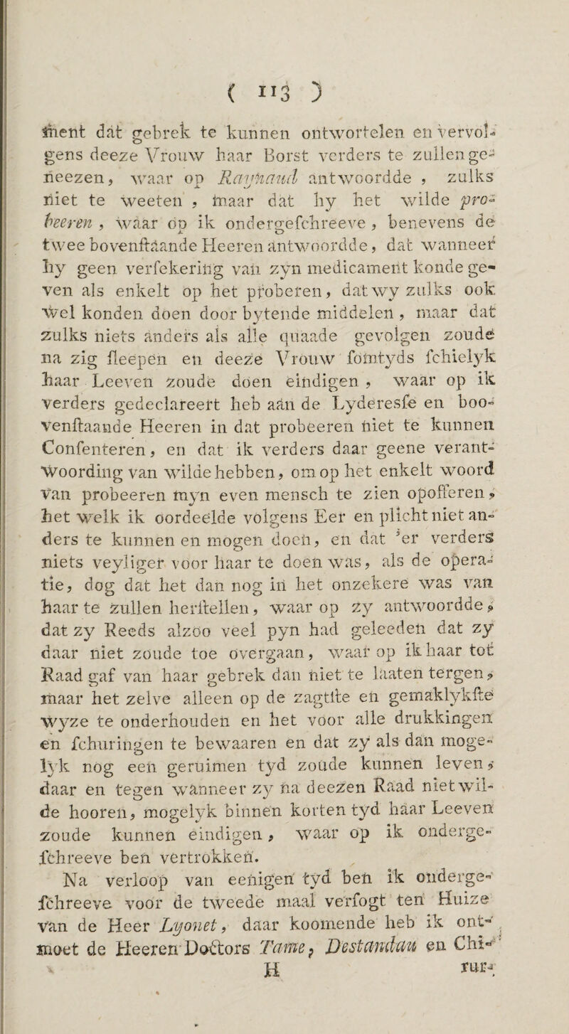 ( ÏI3 ) fhent dat f^ebrek te kunnen ontwortelen en vervol- gens deeze Vrouw haar Borst verders te zullen ge- heezen, waar on RaijHaud antwoordde , zulks liiet te weeten , tnaar dat hy liet wilde yro'^ heeren , waar óp ik ondergefclireeve , benevens de twee bovenitilande Heeren antwoordde, dat wanneer ky geen verfekeriiig vaü zyn medicament konde ge¬ ven als enkelt op het ptoberen, dat wy zulks ook Wel konden doen door bytende middelen , maar dat zulks niets anders als alle qiiaa.de gevolgen zoudé na zig heepen en deeze Vrouw fomtyds fchielyk haar Leeven zoude doen eindigen ? waar op ik verders gedeclareert heb aan de Lyderesfe en boo- venftaande Heeren in dat probeeren iiiet te kunnen Confenteren, en dat ik verders daar geene verant- ■Woording van wilde hebben? om op liet enkelt woord Van probeeren myn even niensch te zien opofferen ? het w^elk ik oordeólde volgens Eer en plichtniet an- ders te kunnen en mogen doen ? en dat ’er verders niets veyliger voor haar te doen was? als de opera¬ tie ? dog dat het dan nog iil het onzekere was van haar te zullen lierllellen ? waar op zy antwoordde ^ dat zy Reeds alzöo veel pyn had geleeden dat zy daar niet zoude toe övergaan, waarop ik haar tot Raad saf van haar gebrek dan niette hiaten tergen? maar het zelve alleen op de zagtile eii gemaklykftö wyze te onderhouden en het voor alle drukkingeii en fchuriiigen te bewaaren en dat zy als dan moge- lyk nog eeii geruimen tyd zoude kunnen leven? daar en tegen wanneer zy na deezen Raad nietwil de hooren? mogelyk binnen korten tyd haar Leeven zoude kunnen eindigen ? waar op ik onderge- fchreeve ben vertrokken. Na verloop van eenigeh tyd heli i'k oiiderge”’ fclireeve. voor de tweede maal verfogt ten Huize van de Heer Lyonet ? daar koomende heb ik ont- , moet de Lieer en'Dódtors JJestcinduu en Chi*^' H