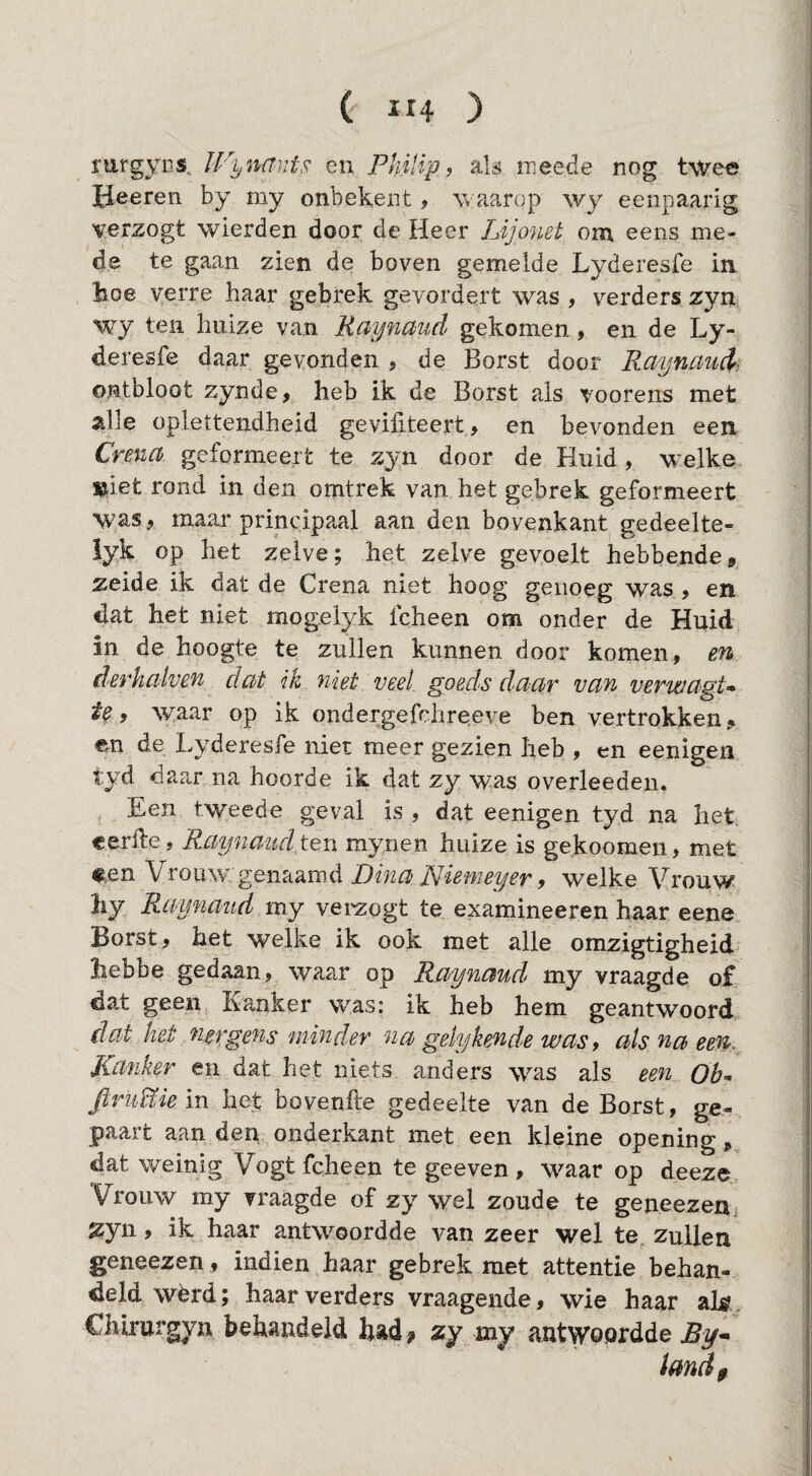 mrgyns. IVynantF. en Philip, ak raeede nog twee iieeren by my onbekent, waarop wy eenpaarig verzogt wierden door de Heer Lijonet om eens me¬ de te gaan zien de boven gemelde Lyderesfe in lioe verre haar gebrek gevordert was , verders zyn wy ten huize van Raynaud gekomen, en de Ly¬ deresfe daar gevonden 5 de Borst door Raynaud, ontbloot zynde, heb ik de Borst als voorens met alle oplettendheid geviliteert, en bevonden een Crena geformeert te zyn door de Huid, welke »iet rond in den omtrek van het gebrek geformeert was, maar principaal aan den bovenkant gedeelte- iyk op het zelve; het zelve gevoelt hebbende, zeide ik dat de Crena niet hoog genoeg was , en dat het niet mog.elyk icheen om onder de Huid in de hoogte te zullen kunnen door komen, derhaiven dat ik niet veel. goeds daar van verwagU , ^yaar op ik ondergefchreeve ben vertrokken, en de Lyderesfe niet meer gezien heb , en eenigen tyd daar na hoorde ik dat zy was overleeden. Een tweede geval is , dat eenigen tyd na liet. eerfte, Raynaudt^YL mynen huize is ge.koomen, met #,en Vrouw genaamd Dina Niamey er, welke Vrouw hy Raynaud my veizogt te examineeren haar eene Borst, het welke ik ook met alle omzigtigheid liebbe gedaan, waar op Raynaud my vraagde of dat geen Kanker was: ik heb hem geantwoord dat het nergens minder na gely ken de was, als na een. Kanker en dat het niets anders was als een Qh^ ftruiïiem het bovenfte gedeelte van de Borst, ge- paart aan der^ onderkant met een kleine opening, dat weinig Vogt fcheen te geeven , waar op deeze Vrouw my vraagde of zy wel zoude te geneezeuj 2:yn, ik haar antwoordde van zeer wel te zullen geneezen , indien haar gebrek met attentie behan¬ deld wérd; haar verders vraagende, wie haar alg Chlrurgyn behandeld bad? zy my antwoordde JBy->