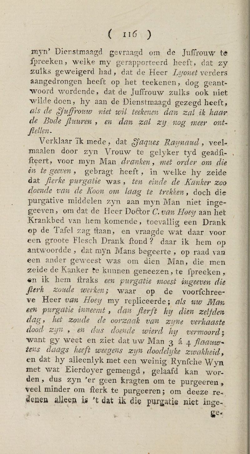( üö ) myn* Dienstmaagd gevraagd om de JuiTrouw te fpreekeiij welke my gerapporteerd heeft, dat zy zulks geweigerd had, dat de Heer Lyonet aangedrongen heeft op het teekenen, dog geant¬ woord wordende, dat de Juffrouw zulks ook niet wilde doen, hy aan de Dienstmaagd gezegd heeft, als de juffrouw niet wil teekenen dan zal ik haar de B'ode Jluuren , en dan zal zy nog meer ont- fiellen^ Verklaar ïk mede , dat ^aques Raynaud, veel- maaien door zyn Vrouw te gelyker tyd geadli- . lieert, voor myn Man dranken, met order om die in ie geeven , gebragt heeft, in welke hy zeide dat flerke purgatie was , ten einde de Kanker zoo doende van de Koon om laag te trekken, doch die purgative middelen zyn aan Man niet inge- geeven, om dat de Heer Doftor C, van Hoey aan het Hrankbed van hem komende, toevallig een Drank ©p de 1 afel zag liaan, en vraagde w^at daar voor een groote Fiesch Drank Hond ? daar ik hem op a,ntwoordde , dat myn Mans begeerte , op raad van een ander geweest was om dien Man, die men zeide de Kanker te kunnen geneezen, te fpreeken , «n ik hem llraks een purgatie moest ingeeven die Jlerk zoude werken / waar op de voorfchree- ve Heer van Hoey my repliceerde; als uw Man een purgatie inneemt, dan fterft hy dien zelfden dag, het zoude de oorzaak, van zyne verhaaste dood zyn , en dus doende wierd 'hy vermoord | want gy weet en ziet dat uw Man 3 a 4 flaauw^ tens daags heeft weegens zyn doodeiyke zwakheid, en dat hy aileenlyk met een weinig Rynfche Wyn met wat Eierdoyer gemengd, gelaafd kan wor¬ den , dus zyn er geen kragten om te purgeeren, veel minder om llerk te purgeeren; om deeze re- is ost ik di$ purgatis niet inge-