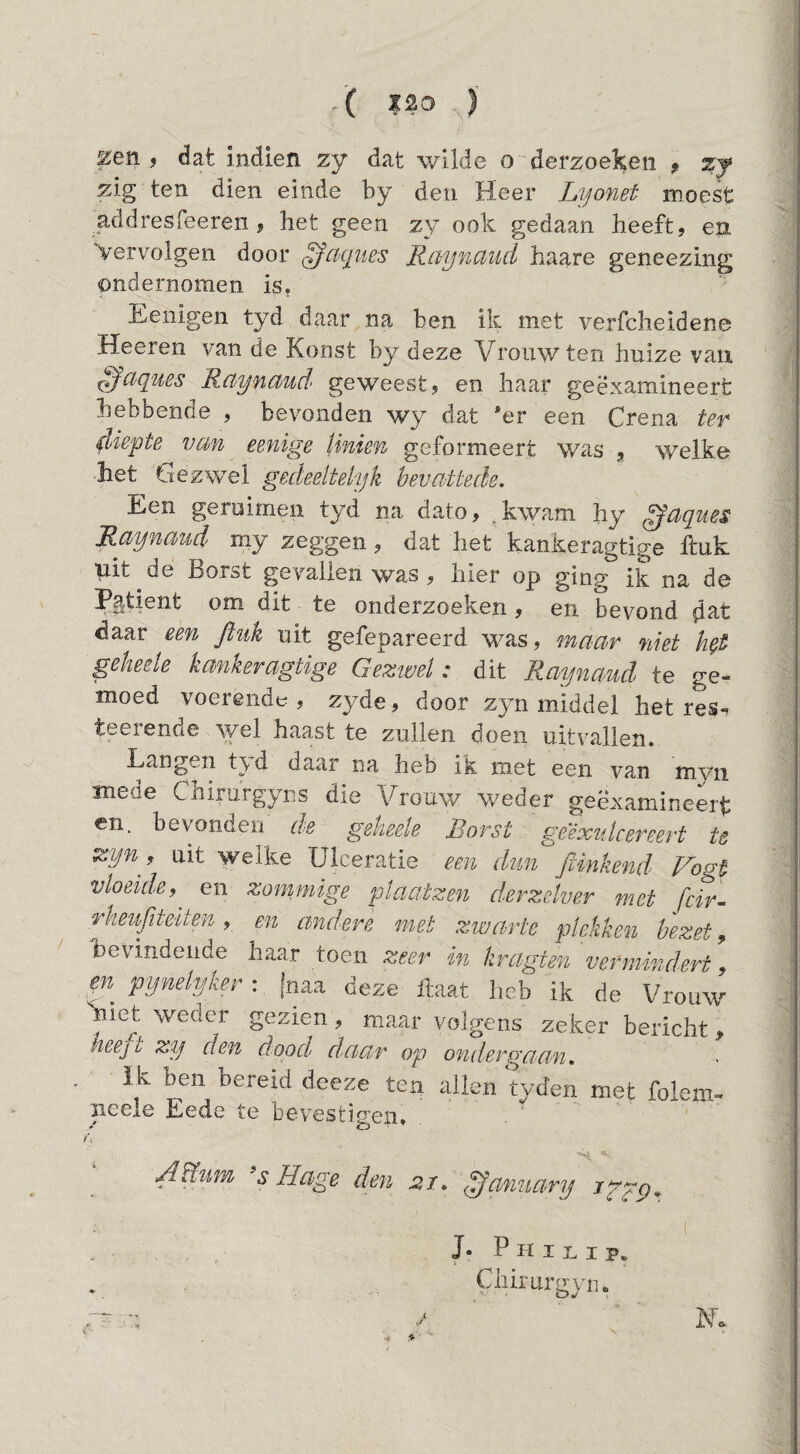 ( 1^0 ) ^en f dat indien zy dat wilde o derzoel^en ? ^ zig ten dien einde by den Heer Lyonet moest addresfeeren, het geen zy ook gedaan heeft, en. Vervolgen door ^cKpies Raynaiid haare geneezing ondernomen is, Eenigen tyd daar na ben ik met verfcheidene Heeren van de Konst by deze Vrouw ten huize van ^ciquBS Rctyndud geweest, en haar geëxamineert hebbende , bevonden wy dat *er een Crena ter diepte van eenige Unien geformeert was , welke het Gezwel gedeeltelijk hevaüede. Een geruimen tyd na dato, .kwam hy ^aques Raynaud my zeggen, dat het kankeragtige huk uit de Borst gevallen was , hier op ging ik na de Patiënt om dit te onderzoeken, en bevond d^t daar een ftiik uit gefepareerd was, maar niet geheele kankeragtige Geztvel: dit Raynaud te ge¬ moed voerendo , zyde, door zyn middel het res-. teerende \yel haastte zullen doen uitvallen. Langen t\d daar na heb ik met een van myn mede Chirurgyns die Vrouw weder geëxamineerd en. bevonden de geheele Borst geéxidcereert te Zijn, uit welke ülceratie een dun jUnkend Vogt vloeide,^ en zommige plaatzen derzelver met fcir- rkeujiteiten , en andere mei zwarte plekken bezet, bevindende haar toen zeer in kragten vermindert, pynelyker : [naa deze haat heb ik de Vrouw y et weder gezien , maar volgens zeker bericht , heejt zy den dood daar op ondergaan» ik ben bereid deeze ten allen tyd’en met folem- neeie Eede te bevestigen. ^'s s Hage den 21» ^annarij igpp» - i J. Philip. Chirurgyn. ' EL