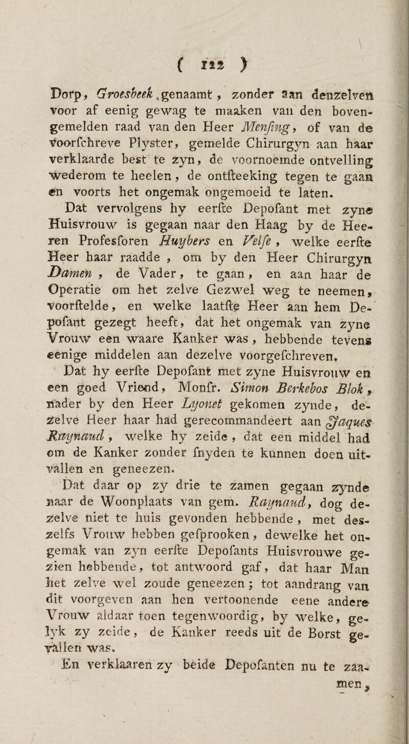 Dorp, Groesheek 9 zonder San deiizelven voor af eenig gewag te niaaken van den boven- gemelden raad van den Heer Menfmg^ of van de Voorfchreve Plyster, gemelde Chirurg3m aan haar verklaarde best te zyn, de voornoemde ontvelling wederom te heelen, de ontfteeking tegen te gaan en voorts het ongemak ongemoeid te laten. Dat vervolgens hy eerfte Depofant met zyne Huisvrouw is gegaan naar den Haag by de Hee- ren Profesforen Huybers en Felfe , welke eerfte Heer haar raadde , om by den Heer Chirurgyn Damefi , de Vader, te gaan, en aan haar de Operatie om het zelve Gezwel weg te neemen, voorftelde, en welke laatft^ Heer aan hem De¬ pofant gezegt heeft, dat het ongemak van zyne Vrouw een waare Kanker was , hebbende tevens eenige middelen aan dezelve voorgefchreven. Dat hy eerfte Depofant met zyne Huisvrouw en een goed Vriend, Monfr. Simon Berkebos Blok, nader by den Pleer Lyomt gekomen zynde, de¬ zelve Heer haar had gerecommandeert aan ^aques Rmynciucl, welke hy zeide , dat een middel had om de Kanker zonder fnyden te kunnen doen uit¬ vallen en geneezen. Dat daar op zy drie te zamen gegaan zynde naar de Woonplaats van gem. Raijnmid, dog de¬ zelve niet te huis gevonden hebbende , met des- zelfs Vrouw hebben gefprooken, dewelke het on¬ gemak van zyn eerfte Depofants Huisvrouwe ge¬ zien hebbende, tot antwoord gaf, dat haar Man het zelve wel zoude geneezen; tot aandrang van dit voorgeven aan hen vertoonende eene ander© Vrouw aldaar toen tegenwoordig, by welke, ge- lyk zy zeide, de Kanker reeds uit de Borst ge¬ vallen was. En verkiaaren zy beide Depofanten nu te zaa- men^