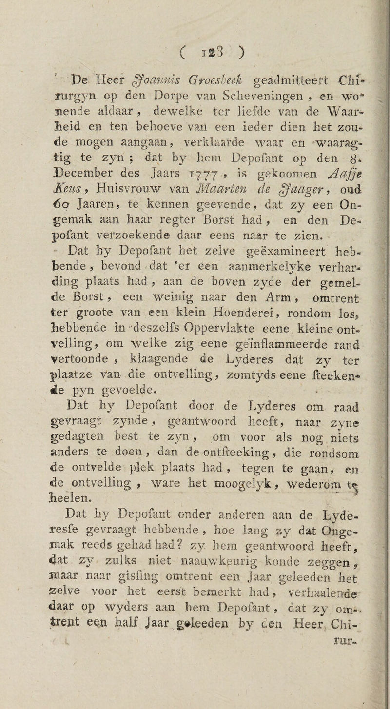 De Heer gommis Groesheek geadmitteerfc ChH rurgyii op den Dorpe van Scheveningen ? en wo^ Bende aldaar , dewelke ter liefde van de Waar¬ heid en ten behoeve van een ieder dien het zou-^ de mogen aangaan, verklaarde waar en ’waarag- tig te zyn ; dat by hem Depoüint op den 8* December des Jaars 1777 5 is gekoomen ^afje Keus 9 Huisvrouw van Maarten de ^aager, oud 60 Jaareuj te kennen geevende, dat zy een On¬ gemak aan haar regter Borst had, en den De- pofant verzoekende daar eens naar te zien. Dat hy Depofant het zelve geëxamineert heb¬ bende 5 bevond dat 'er een aanmerkelyke verhar^ ding plaats had, aan de boven zyde der gemel¬ de Borst, een weinig naar den Arm, omtrent ter groote van een klein Hoenderei, rondom los, hebbende in 'deszelfs Oppervlakte eene kleine ont¬ velling, om welke zig eene geïnflammeerde rand vertoonde , kiaagende de Lyderes dat zy ter plaatze van die ontvelling, zomtyds eene fteeken* 4e pyn gevoelde. Dat hy Depofant door de Lyderes om raad gevraagt zyiide, geantwoord heeft, naar zyne gedagten best te zyn, om voor als nog niets anders te doen , dan de ontfteeking, die rondsom de ontvelde plek plaats had, tegen te gaan, en de ontvelling , ware het moogelyk, wederom heelen. Dat hy Depofant onder anderen aan de Lyde- resfe gevraagt hebbende , hoe lang zy dat Onge¬ mak reeds gehad had? zy Jiem geantwoord heeft, dat zy zulks niet naauwkeurig koude zeggen, maar naar gisfing omtrent een Jaar geleeden het zelve voor het eerst bemerkt had, verhaalende daar op wyders aan hem Depofant, dat zy oni-. trent een half Jaar geleeden by oen Heer Chi- rur«