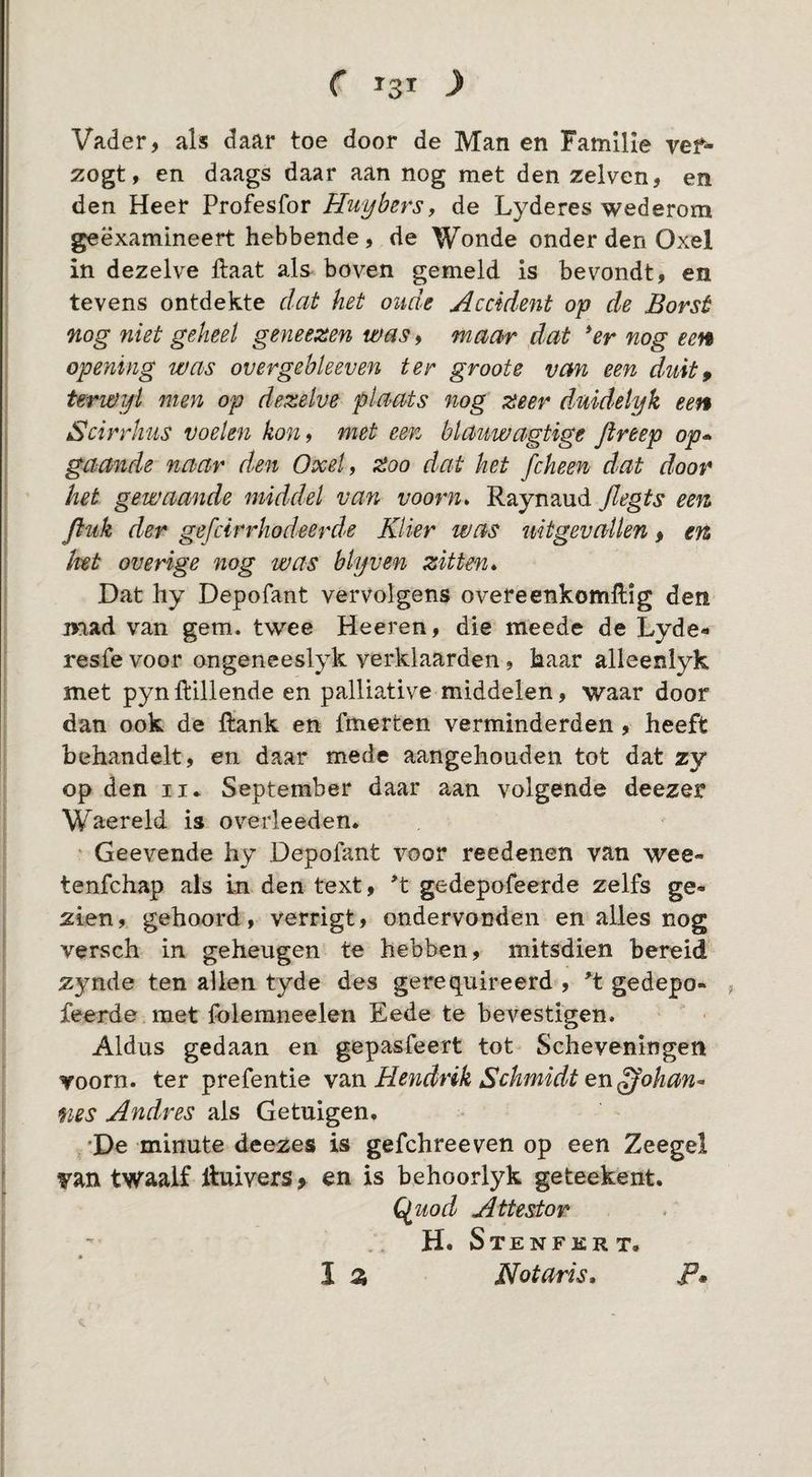 Vader, als daar toe door de Man en Familie vef^ zogt, en daags daar aan nog met den zelven, en den Heer Profesfor Huybers, de Lyderes wederom geëxamineert hebbende, de Wonde onder den Oxel in dezelve flaat als boven gemeld is bevondt, en tevens ontdekte dat het oude Accident op de Borst nog niet geheel geneezen was^ maar dat *er nog een opening was overgebleeven ter groote van een duit^ terwijl men op dezelve plaats nog zeer duidelyk een Scirrlius voelen kon 9 met een blauwagtige Jireep op* gaande naar den Oxel 9 Zoo dat het fcheen dat door het gewaande middel van voorn» Raynaud flegts een ftuk der gefcirrhodeerde Klier was uitgevallen, en lut overige nog was blijven zitten» Dat liy Depofant vervolgens overeenkomUIg den naad van gem. twee Heeren, die meede de Lyde- resfevoor ongeneeslyk verklaarden, kaar alleenlyk met pynftlllende en palliative middelen, waar door dan ook de ftank en fmerten verminderden, heeft behandelt, en daar mede aangehouden tot dat zy op den II* September daar aan volgende deezer Waereld is overleeden. Geevende hy Depofant voor reedenen van wee- tenfchap als In den text, *t gedepofeerde zelfs ge¬ zien , gehoord, verrigt, ondervonden en alles nog versch in geheugen te hebben, mitsdien bereid zynde ten allen tyde des gerequireerd , ^t gedepo- , feerde met folemneelen Eede te bevestigen. Aldus gedaan en gepasfeert tot Scheveningen voorn, ter prefentie v2Ln Hendrik Schmidt en^ohan* nes Andres als Getuigen. 'De minute deezes is gefchreeven op een Zeegel van twaalf Huivers > en is behoorlyk geteekent. Qfuod Attestor . H. SteNFKR T. I z Notaris, F*
