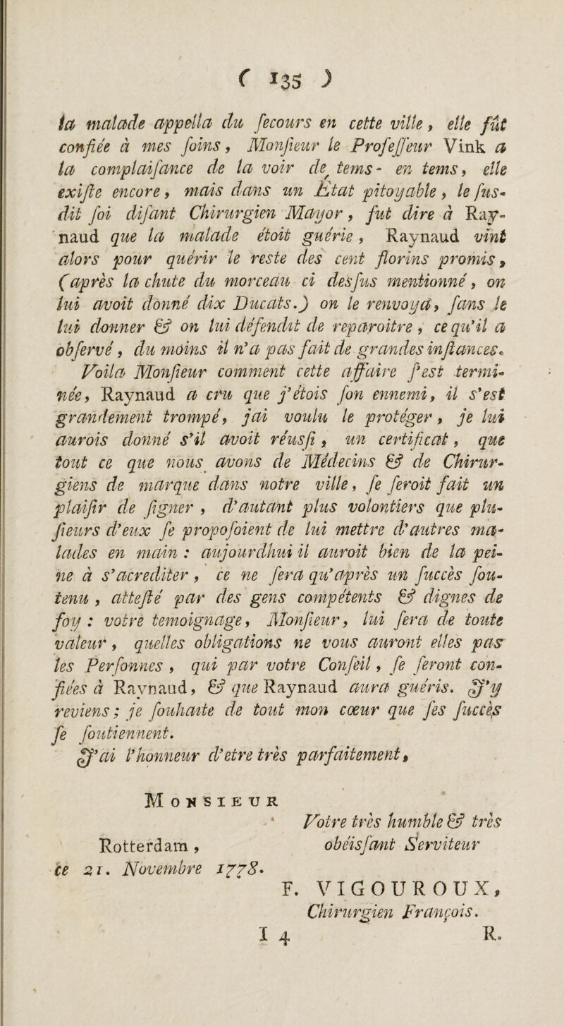 ia matade appdla du fecours en cette vitte, etle fut confiée d mes foins, Monjieur Ie ProfeJJeur Vink a ia complaifance de la voir de^ tems- en tems, elk exifle encore, mais dans tin Kt at pitoyable, Ie fus- du foi difant Chirurgien Mayor, fut dire d Ray- 'naud que la matade étoit gue'rie, Raynaud vmt alors pour quérir ie reste des cent florins promis, (après la chute du morceau ci desfus meniionné 9 on lui avoit dónné cUx Ducats.) on Ie renvoydt fans k tui donner & on lui défendU de reparoitre , ce qtiHl a ohfervé 9 dunióins il n’a pas fait de grandesinjlances^ Volta Monfteur comment cette affaire fest termU me, Raynaud a cru que fétois fon ennemi, il s*est grandement trompé, jai voulu te protéger, je kti aurois donné sHl avoit re'usfi, un certificat, que tout ce que nous^ avons de Médecins 6f de Chirur^ giens de marqué dans notre vilk, fe feroii fait un plaiftr de fgner , d'autant plus volontiers que plu~ Jieurs deux fe propofoient de lui mettre d'autres ma^ lades en niain ; aujourdkui il auroit bien de la pek ne d s’acrediter , ce ne fera qu*après un fuccès fou- tenu 9 attefté par des gens compéteyits & dignes de foy : votre temoignage, Monfieur, lui fera de toute vateur, quelles obligations ne vous auront elles pas les Perfonnes , qui par votre Confeil, fe feront com 'fiées d Raynaud, 6f Raynaud aura gu ér is. reulens; je fouliatte de tout mon cxur que fes fuccè^s fe foutiennent. ^'ai l’honneur d'etretrès parfaitement» Mousieur • * Votre trés humhte & trés Rotterdam , obéisfant Serviteur ce 21. Novembre F. V I G O U R O U X, Chirurgien Franpis.