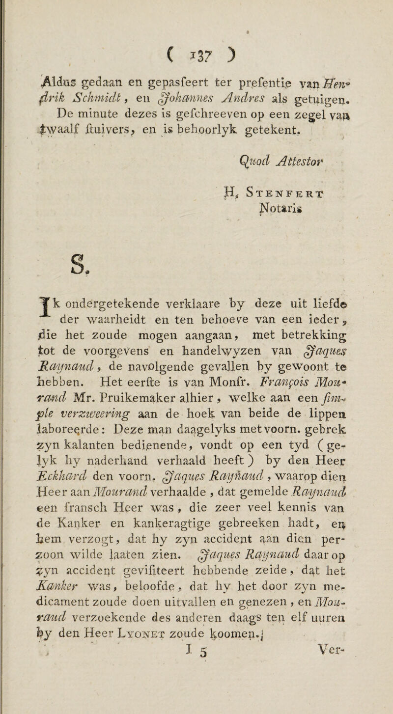 / gedaan en gepasfeert ter prefentre ^rik Schmidt, eu ^ohanms Andres als getuigen. De minute dezes is gefchreeven op een zegel vafi j:\yaalf ftuivers, en is behoorlyk getekent, Qiiod Attestor Stenfert Notarig i S. Tk ondergetekende verklaare by deze uit liefd© der waarheidt en ten behoev^e van een ieder, jdie het zoude mogen aangaan, met betrekking tot de voorgevens en handelwyzen van ^aques Raynmid, de navolgende gevallen by gewoont te hebben. Het eerfte is van Monfr. Frangois Moii* rand Mr. Pruikemaker alhier , welke aan een ple verzweering aan de hoek van beide de lippen laboreerde: Deze man daagelyks met voorn, gebrek zyn kalanten bedienende, vondt op een tyd ( ge- lyk hy naderhand verhaald heeft) by den Heer Fckkcird den voorn, ^aques Raijkciud , waarop dient Heer Mourand verhaalde , dat gemelde Raynaucl een fransch Heer was , die zeer veel kennis van de Kanker en kankeragtige gebreeken hadt, en hem verzogt, dat hy zyn accident aan dien per- Züon wilde laaten zien. ^aques Rqynmd daar op :?yn accident gevifiteert hebbende zeide, dat het Kanker was, beloofde, dat hy het door zyn me.- dicament zoude doen uitvallen en genezen , en Mou- rand verzoekende des anderen daags ten elf uureii by den Heer Lyonet zoude k-oomen.j 15 Ver-