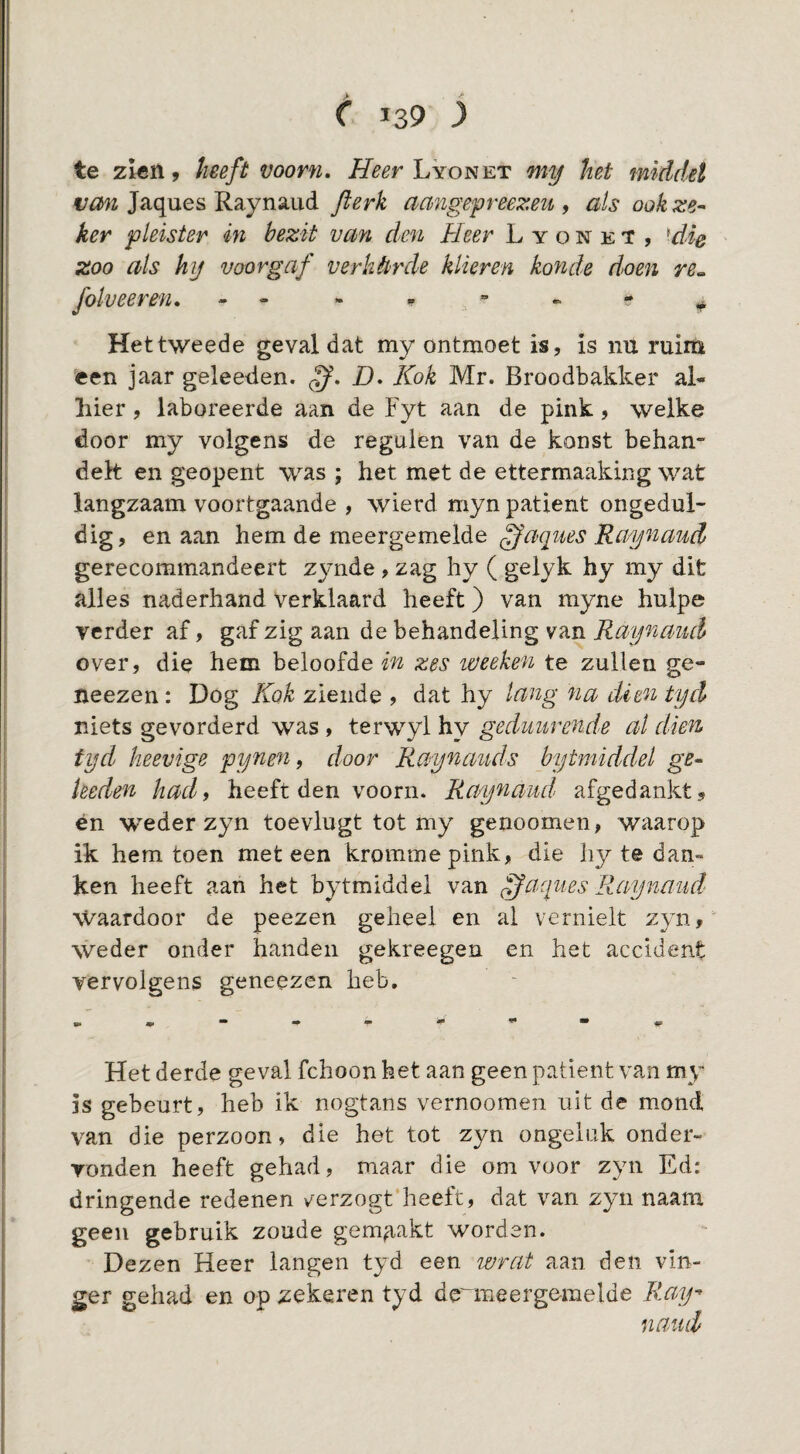 I c 139 3 te zien, heeft voorn, Lyonet my het middel Jaques Raynaiid Jlerk aangepreezeu ^ als ook ste¬ ker pleister in bezit vayi den Heer L y o n e T , ^die zoo als hij voorgaf verhêirde klieren konde doen re„ folveeren, - - Het tweede geval dat my ontmoet is, is nu ruim een 3aar geleeden. ff, D, Kok Mr. Broodbakker al¬ hier , laboreerde aan de Fyt aan de pink, welke door my volgens de regulen van de konst behan¬ delt en geopent was ; het met de ettermaaking wat langzaam voortgaande , wierd myn patiënt ongedul¬ dig, en aan hem de meergemelde Q'aques Raynaud gerecommandeert zynde , zag hy ( gelyk hy my dit alles naderhand verklaard heeft) van myne hulpe verder af, gaf zig aan de behandeling van Raynancl over, die hem beloofde in zes weeken te zullen ge- neezen: Dog Kok ziende , dat hy lang na dien tyd niets gevorderd was , terwyl hy gedmtrende al dien tyd heevige pynen, door Raynaiuls bytmiddel ge- heden had, heeft den voorn. Raynaud afgedankt, én weder zyn toevlugt tot my genoomen, waarop ik hem toen meteen kromme pink, die liy te dan¬ ken heeft aan het bytmiddel van ff aques Raynaud Waardoor de peezen geheel en al vernielt zyn, weder onder handen gekreegen en het accident vervolgens geneezen heb. Het derde geval fchoon het aan geen patiënt van my is gebeurt, heb ik nogtans vernoomen uit de m.ond van die perzoon, die het tot zyn ongeluk onder¬ vonden heeft gehad, maar die om voor zyn Ed: dringende redenen verzogt'heeft, dat van zyn naam geen gebruik zoude gemaakt worden. Dezen Heer langen tyd een wrat aan den vin¬ ger gehad en op zekeren tyd de^meergemelde Ray- naiui