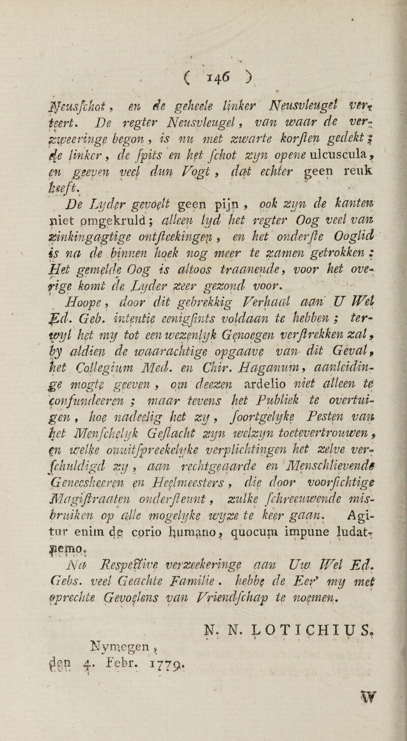 ffeusfcko.t 9 êit de gekeele Ipiker ISleusvleuget ver^ teert. De r egt er Neusvleugel, van waar de ver^^ zipeeringe 'begon ? is nu met zwarte korjlen gedekt | de linker , de /pits en het fchot zyn opene ulcuscula, m] geeyen veel dun Vogt, dat echter geen reixk hseft.^ , De Lyder gevoelt geen pijn , ook zyn de kanten Sliet pmgekruld; alleen lyd het regter Oog veel van zinkingagtige ontfteekingen ? en het onderfte Ooglid is na de binnen hoek nog meer te zamen getrokken : Het gemelde Oog is altoos traanende, voor het ove^ rige komt de Lyd>er zeer gezond voor. Hoope 5 door dit gebrekkig Verhaal aan U JVet fid. Geb. intentie eenigjints voldaan te hebben ; ter^ wyl het my tot een wexenlyk Genoegen verflrekken zat, hy aldien de waarachtige opgaave van- dit Gevate het Collegium Med. en Ckir. Haganum, aanleidin- ge mogte geeven , cyn deezen ardeÜo niet alleen te '^onfundeeren ; niaar tevens het Publiek te overtui¬ gen , hoe nadeeUg het zy, Joortgelyke Pesten van het Menfckelyk Geflacht zyn welzyn toetevertrouwen, e^n wellie omiitfpreekelyke verplichtingen het zelve ver¬ schuldigd zy 9 aan rechtgeaarde en Menschlievendë Geneeshe.eren en Heelmeesters, die door voorfichtige Magiftraaten onderfteunt, zulke fchreeuwende mis¬ bruiken op alle mogelyke wyze te keer gaan. Agi- tur eniin 4^ cprio kum^ano, quocum impune ludat^ * iV^ Respeïïive verzeekeringe aan Uw. IVel Ed. Gebs. veel Gea.chte Familie-, hebbe de Eef my met oprechte Gevoelens van Vriendfchap te noemen. N, N. LOTICHIUS» * < %. « r Nymegen s 4. Febr. 1779. \y