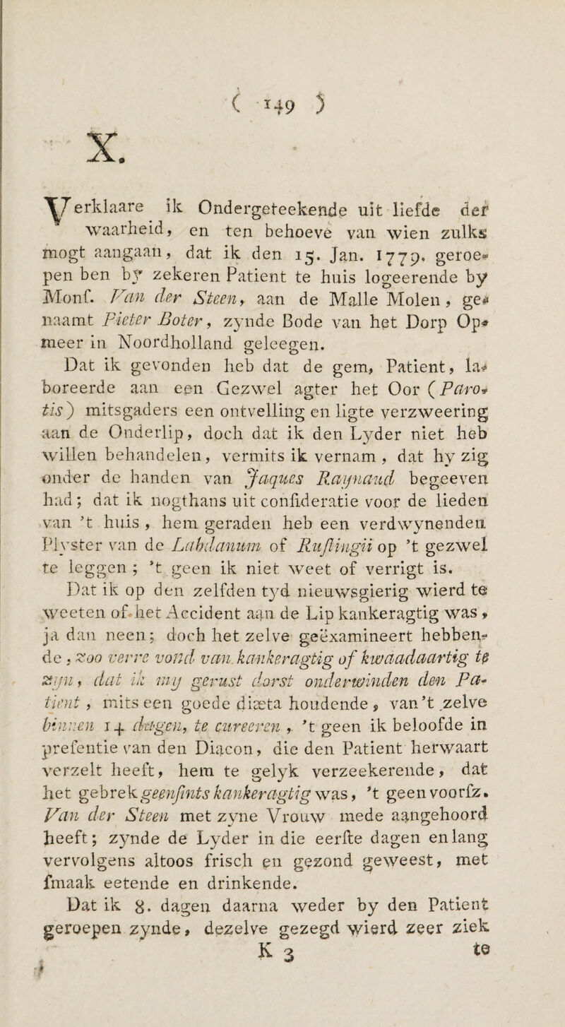 ( Ï49 5 ^7ik Ondergeteekende uit liefde der waarheid, en ten behoeve van wien zulks mogt aangaan, dat ik den 15. Jan. 1779* geroe^» pen ben hy zekeren Patiënt te huis logeerende by Monf. der Steens aan de Malle Molen, ge^? naamt pieter Boter ^ Z3nide Bode van het Dorp Op# meer in Noordholland geleegen. Dat ik gevonden heb dat de gem, Patiënt, la# boreerde aan een Gezwel agter het Oor (P^ro» tïs') mitsgaders een ontvelling en ligte verzweering aan de Onderlip, doch dat ik den Lyder niet heb willen behandelen, vermits ik vernam , dat hy zig onder de handen van Jaques Raipiaud begeeven had; dat ik nogthans uit conlideratie voor de lieden van ’t huis , hem geraden heb een verdwynenden Plyster van de Lahdanum of Riijlïngii ’t gezwel te leggen; *t geen ik niet weet of verrigt is. Dat ik op den zelfden t3''d nieuwsgierig wierd te weeten oDhet Accident aan de Lip kankeragtig was , ja dan neen; doch het zelve geëxamineert hebbem de , Zoo verre vondr van kmikeragtig of kwaadMrtig U Zijn, dat ih rny gerust dorst onderwinden den pa^ tii'ut f mits een goede diaeta houdende , van’t zelve binnen 14 dagen, te cureeren , ’t geen ik beloofde in prefentie van den Diacon, die den Patiënt herwaart verzelt heeft, hem te gelyk verzeekerende, dat het gehvgeenfintskankeragtigssid^s, ’t geenvoorfz. Van der Steen met Z3uie Vrouw mede aangehoord heeft; zynde de Lyder in die eerfte dagen en lang vervolgens altoos frisch en gezond geweest, met fmaak eetende en drinkende. Dat ik 8* dagen daarna weder by den Patiënt geroepen zynde, dezelve gezegd wierd zeer ziek K 3 tö