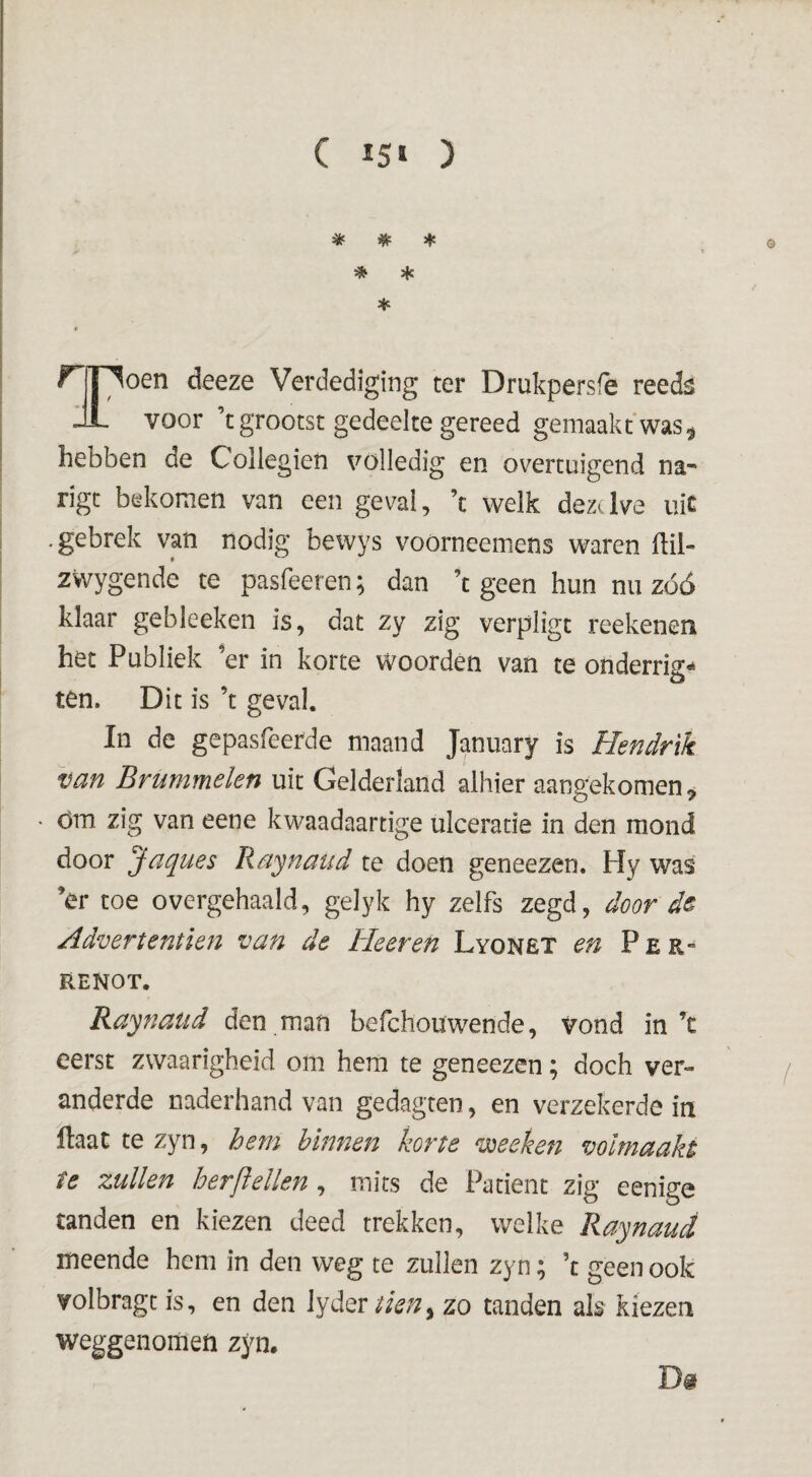 ( 15» ) * * * * Jfc * ir riT^oen deeze Verdediging ter Drukpersfe reeds JL voor ’t grootst gedeelte gereed gemaakt was^ hebben de Collegien volledig en overtuigend na- rigt bekomen van een geval, ’t welk dezelve iiic .gebrek van nodig bewys voorneemens waren llii- zwygende te pasfeeren; dan ’t geen hun nu zóó klaar gebleeken is, dat zy zig verpligt reekenen het Publiek ’er in korte woorden van te onderrig*» ten. Dit is ’t geval. In de gepasfeerde maand January is Hendrik van Brummelen uit Gelderland alhier aangekomen, óm zig van eene kwaadaartige ulceratie in den mond door Jaques Raynaud te doen geneezen. Hy was ’er toe overgehaald, gelyk hy zelfs zegd, door dê Advertentïen van de Heeren Lyonêt en P e r- RENOT. Raynaud den man befchouwende, vond in’c eerst zwaarigheid om hem te geneezen; doch ver¬ anderde naderhand van gedagten, en verzekerde in Haat te zyn, hem biimen korte vdeeketi volmaakt te zullen herftellen, mits de Patiënt zig eenige tanden en kiezen deed trekken, welke Raynaud meende hem in den weg te zullen zyn; ’c geen ook volbragt is, en den tien^ zo tanden als kiezen weggenomeft zyn. Df