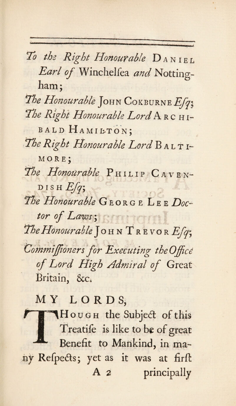 To the Right Honourable Daniel Earl of Winchelfea and Notting¬ ham; The Honourable John Cokburne Efq\ ‘The Right Honourable Lord Arc h i- bald Hamilton; The Right Honourable Lord Balti¬ more; The Honourable Philip Caven~ d i s h Efq\ The Honourable George Lee Doc¬ tor of Laws; The Honourable JohnTrevor Efq\ Gommiffioners for Executing the Office of Lord High Admiral of Great Britain, &Cj MY LORDS, THough the Subject of this Treatife is like to be of great Benefit to Mankind, in ma¬ ny Refpe&s; yet as it was at firfl; A 2 principally