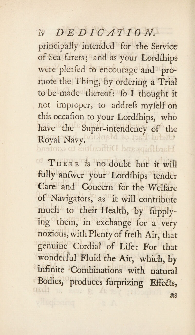 principally intended for the Service of Sea farers; and as your Lordfhips were pleafed to encourage and pro¬ mote the Thing, by ordering a Trial to be made thereof: fo I thought it not improper, to addrefs myfelf on this occafion to your Lordfhips, who have the Super-intendency of the Royal Navy. There is no doubt but it will fully anfwer your Lordfhips tender Care and Concern for the Welfare of Navigators, as it will contribute > - i much to their Health, by fupply- ing them, in exchange for a very noxious, with Plenty of frefh Air, that genuine Cordial of Life: For that wonderful Fluid the Air, which, by infinite Combinations with natural Bodies, produces furprizing Effe&s, as