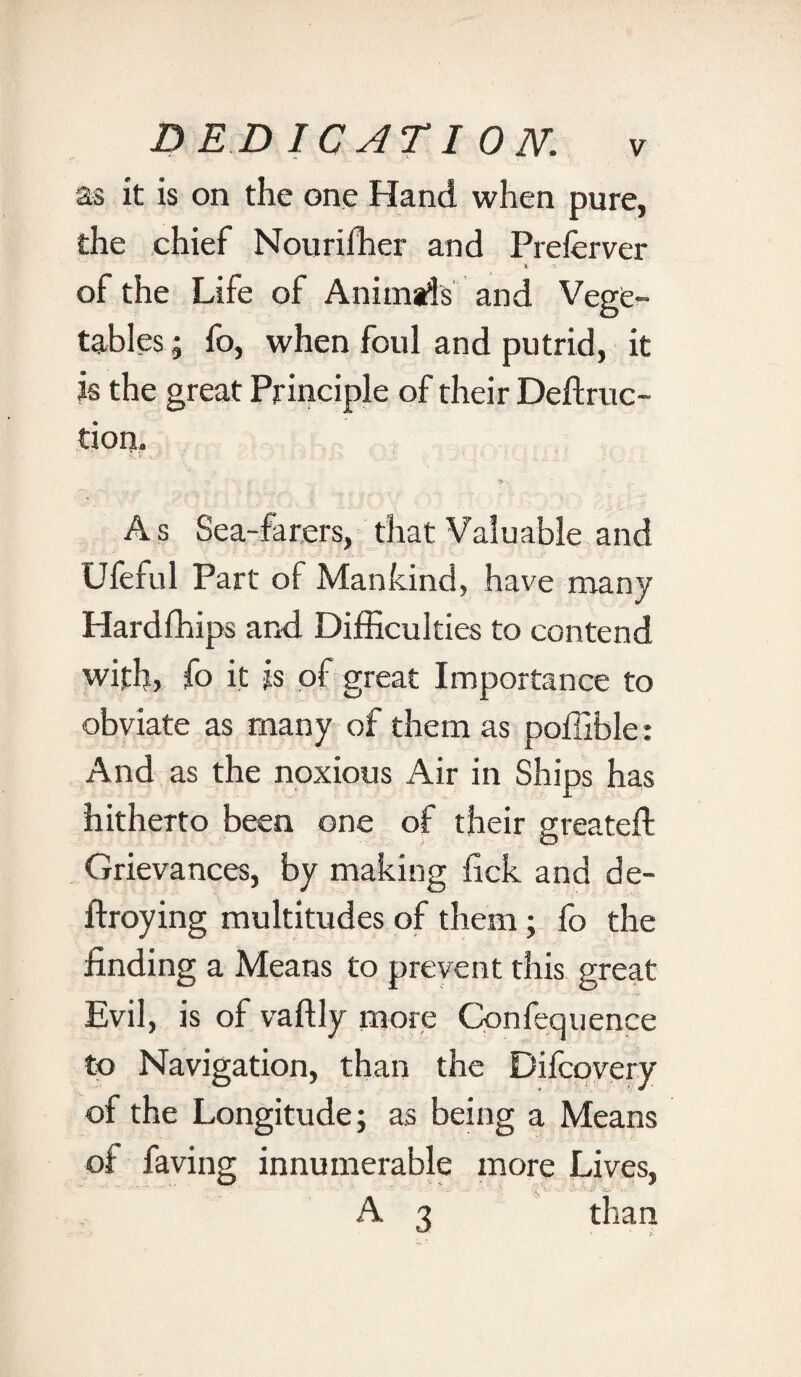 BED IC AT I ON. as it is on the one Hand when pure, the chief Nourifher and Preferver * r* of the Life of Animats and Vege¬ tables; fo, when foul and putrid, it is the great Principle of their Deftruc- tion. A s Sea-farers, that Valuable and Ufeful Part of Mankind, have many Hardfhips and Difficulties to contend with) fo it is of great Importance to obviate as many of them as poffible: And as the noxious Air in Ships has hitherto been one of their greateft Grievances, by making lick and de- ftroying multitudes of them; fo the finding a Means to prevent this great Evil, is of vaftly more Confequence to Navigation, than the Difcovery of the Longitude; as being a Means of faving innumerable more Lives, A 3 than