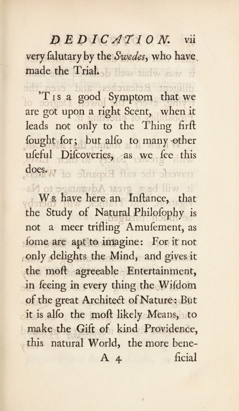 very falutary by the Swedes, who have. made the Trial. . . •• - - J*4' v *. t. •£» QfiI.. .. j, ’Tis a good Symptom that we are got upon a right Scent, when it leads not only to the Thing firft fought for; but alfo to many other ufeful Difcoveries, as we fee this does* y ■ i ^ , - • „ . . W e have here an Inftance, that the Study of Natural Philofophy is not a meer trifling Amufement, as fome are apt to imagine: For it not only delights the Mind, and gives it the moft agreeable Entertainment, in feeing in every thing the Wifdom of the great Architeft of Nature: But it is alfo the moft likely Means, to make the Gift of kind Providence, this natural World, the more bene- A 4 ficial