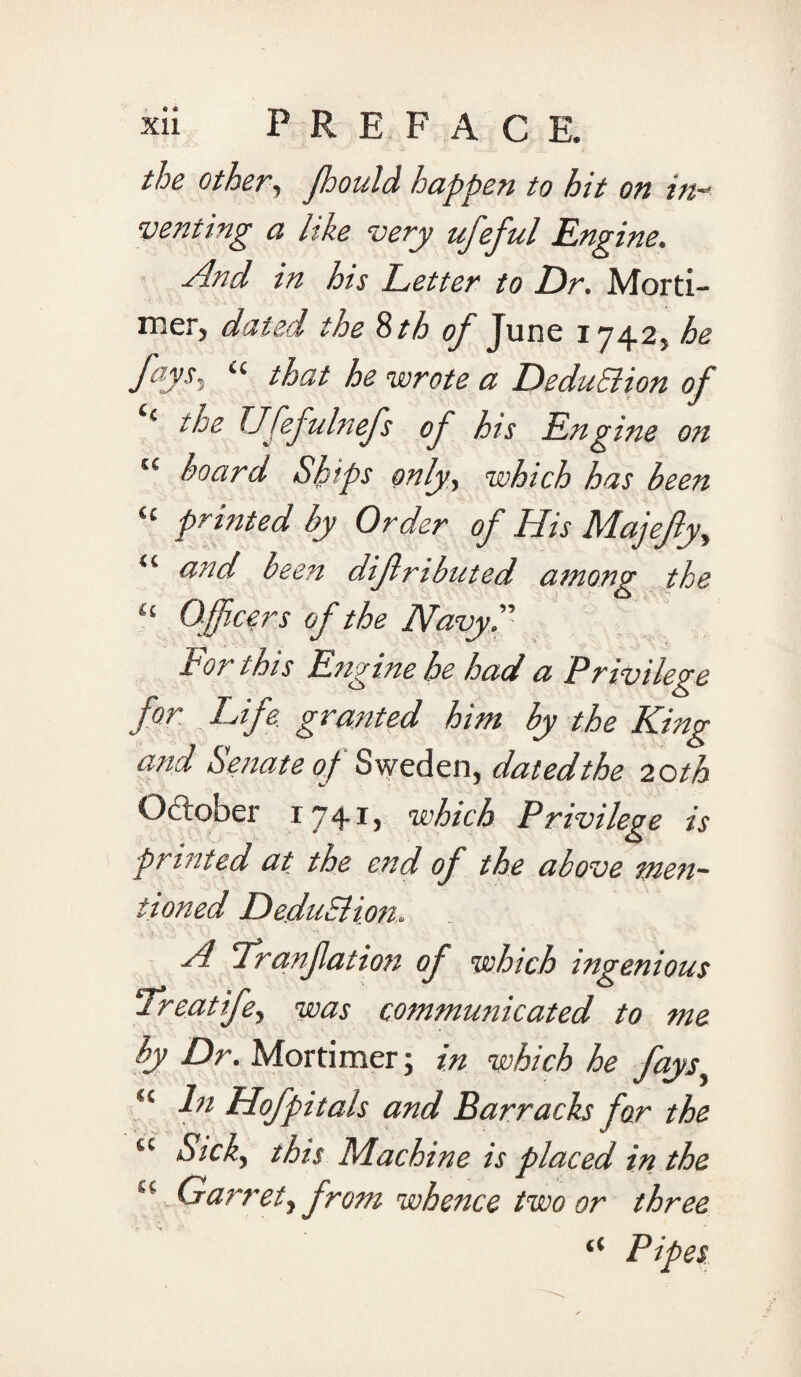 the other, fhould happen to hit on in- venting a like very ufeful Engine. And in his Letter to Dr. Morti¬ mer, dated the Sth of June 1742, he fays. “ that he wrote a DeduBion of ( the Ufefiulnefs of his Engine on tc hoard Ships only, which has been “ printed by Order of His Majefy, u and been difributed among the 11 Officers of the Navy. tor this Engine he had a Privilege for Life, granted him by the King and Senate of Sweden, dated the 20 th October 17+!) which Privilege is printed at the end of the above men¬ tioned DeduBion, A Tranfation of which ingenious Treat ife, was communicated to me by Dr. Mortimer; in which he fays S£ In Hofpitals and Barracks far the u Sick, this Machine is placed in the u Garret, from whence two or three “ Pipes