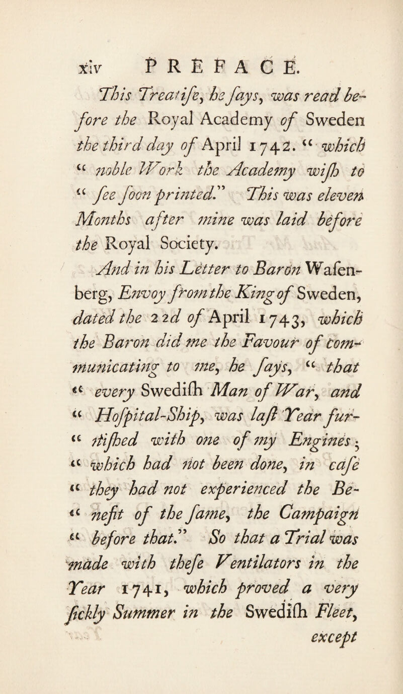 This Treatife, he fays, was read be¬ fore the Royal Academy of Sweden the third day of April 1742. “ which “ noble Work the Academy wijh to li fee Joan printed?' This was eleven Months after mine was laid before the Royal Society. And in his Letter to Baron Wafen- berg, Envoy from the .King of Sweden, dated the 2 2d of April 1743, which the Baron did me the Favour of Com- inundating to me, he fays, “ that “ every Swedifh Man of War, and “ Hofpital-Ship, was lajl Year fur- “ itijhed with one of my Engines • “ which had Hot been done, in cafe (l they had not experienced the Be- H nefit of the fame, the Campaign a before that. So that a Trial was made with thefe Tentilators in the Year 1741, which proved a very fckly Summer in the Swedifh Fleet, except