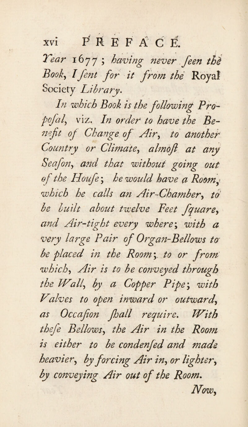 Tear 1677; having never feen the Book, Ifent for it from the Royal Society Library. In which Book is the following Pro¬ pofol, viz. In order to have the Be¬ nefit of Change of Air, to another Country or Climate, almojl at any Seafon, and that without going out of the Iloufe; he would have a Roomy which he calls an Air-Chamber, to be built about twelve Feet fquare, and Air-tight every where; with a very large Pair of Organ-Bellows to be placed in the Roomto or from which, Air is to be conveyed through the IValf by a Copper Pipe; with Vtalves to open inward or outward, as Occafion foall require. With thefe Bellows, the Air in the Room is either to be condenfed and made heavier, by forcing Air in, or lighter, by conveying Air out of the Room. Now,