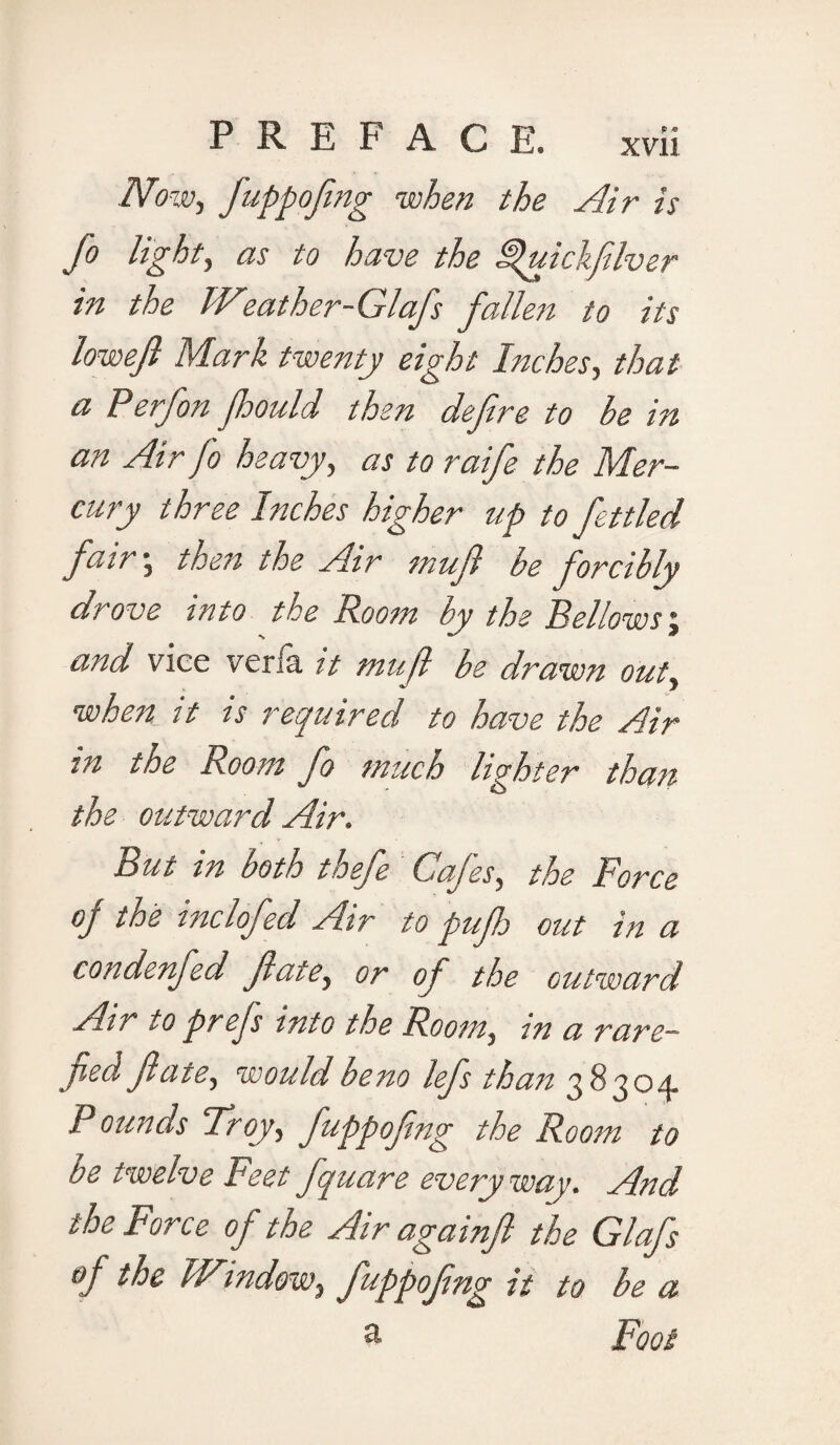 Now, fuppofing when the Air is Jo light, as to have the ^uickfelver in the Weather-Glafs fallen to its lowejl Mark twenty eight Inches, that a Perfon Jhould then define to be in an Air fo heavy, as to raife the Mer¬ cury three Inches higher up to fettled fair j then the Air inufi be forcibly drove into the Room by the Bellows; and vice veria it tnufi be drawn out, when it is required to have the Air in the Room fo much lighter than the outward Air. Bui in both toefe Cafes, the Force oj toe melofecl Air to pufh out in a condenfed fate, or of the outward Air to prefs into the Room, in a rare— jied fate, would beno lefs than 38304. Pounds Troy, fuppofing the Room to be twelve Feet fquare everyway. And the Force of the Air againfi the Glafs op the Window, fuppofing it to be a a Foot