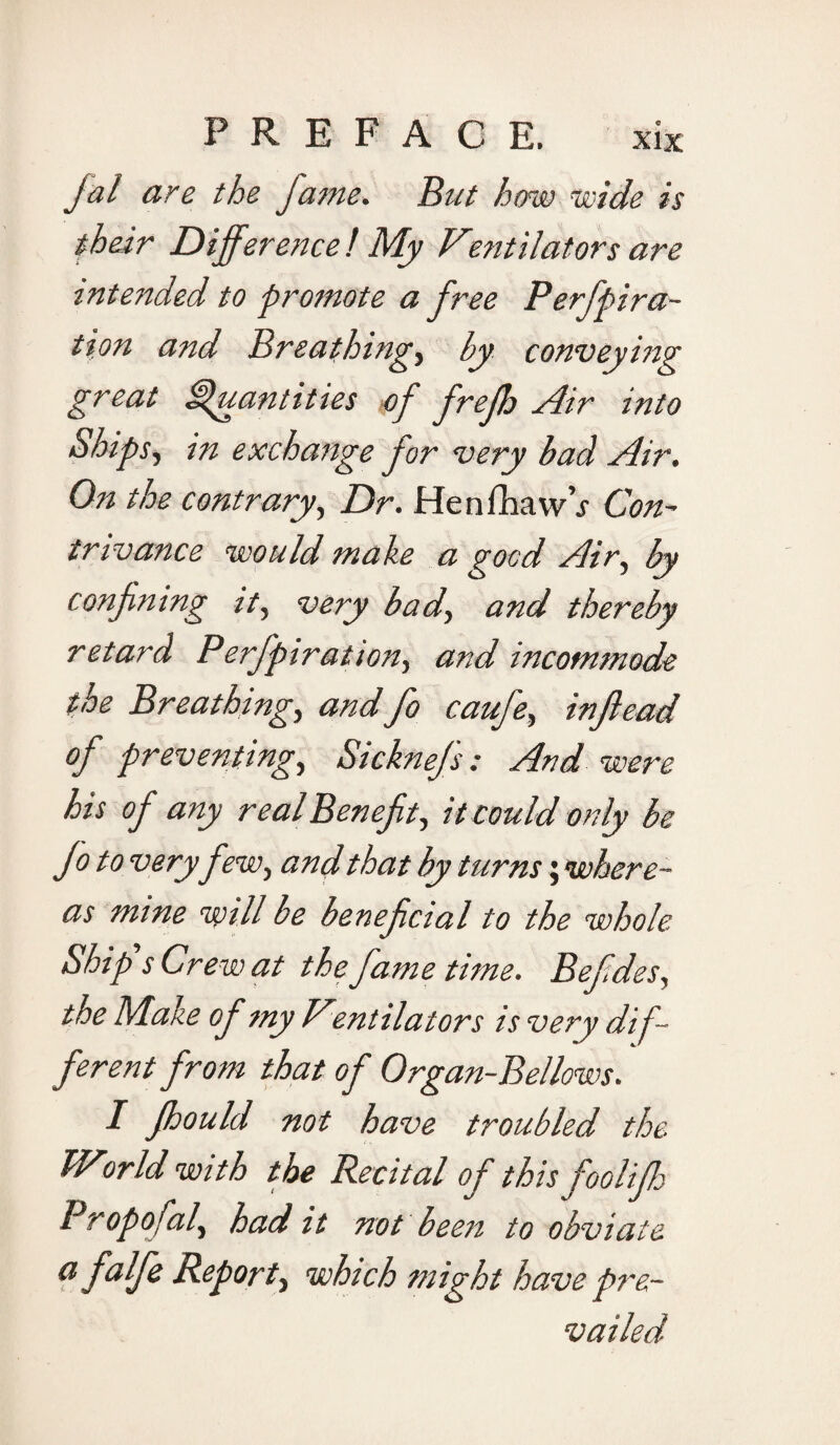 Jal are the fame. But how wide is their Difference ! My Ventilators are intended to promote a free Perfpira- tion and Breathings by conveying great Quantities of frefh Air into Ships, in exchange for very bad Air. On the contrary, Dr. Henfhaw’j Con¬ trivance would make a good Air, by confning it, very bad, and thereby retard Perfpiration, and incommode the Breathings tind fo caufes injlead of preventings Sicknefs: And were his of any real Ben efts it could only be fo to very few s and that by turns; where¬ as mine will be benefcial to the whole Ship's Crew at the fame time. Befdes, the Make of my Ventilators is very dif- ferent from that of Organ-Bellows. I fhould not have troubled the TVorld with the Recital of this fooliff Propofals had it not been to obviate a falfe Reports which might have pre¬ vailed