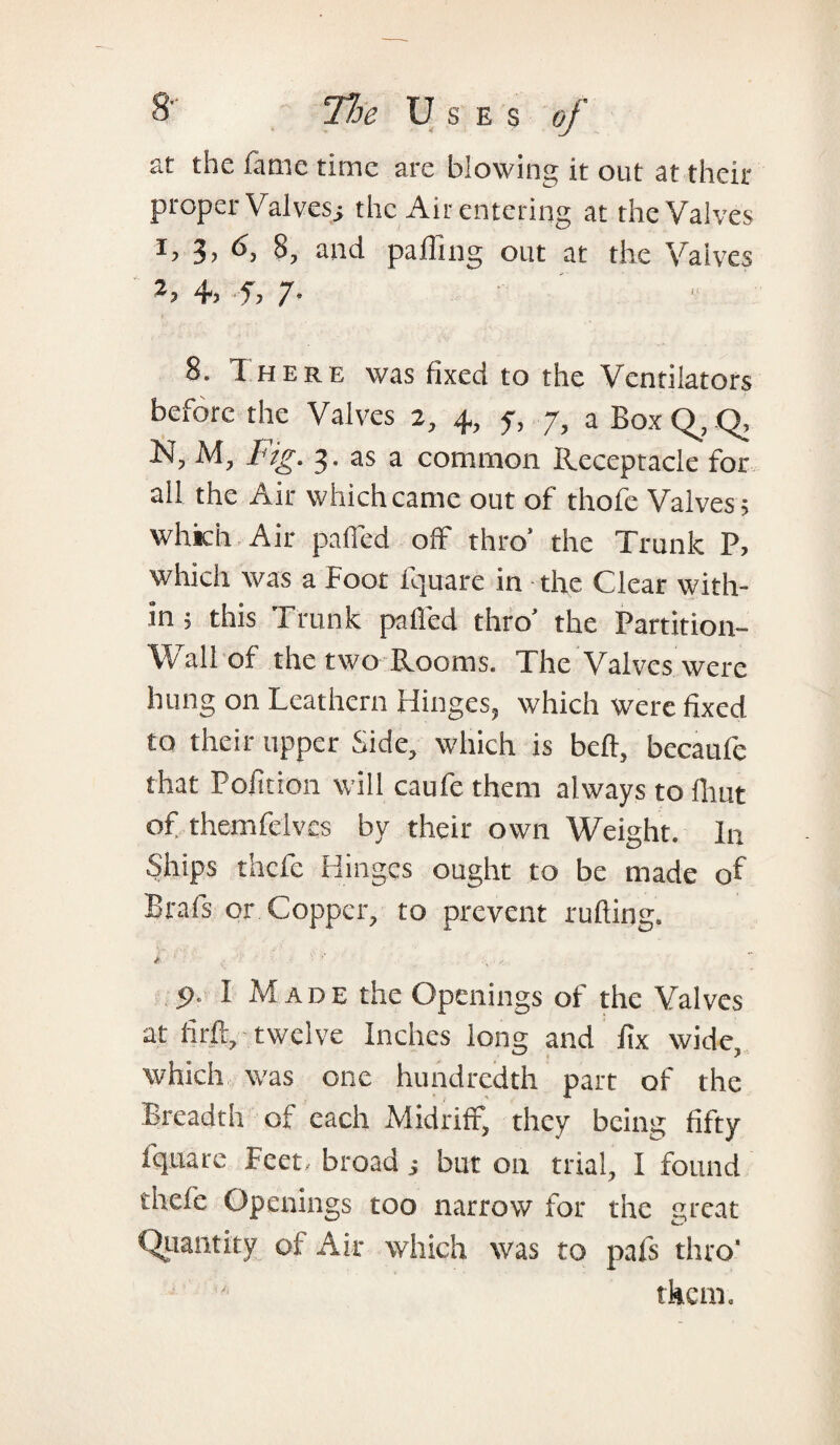 at the fame time are blowing it out at their proper Valvesi the Air entering at the Valves T 3> 8, and pa fling out at the Valves 4. 5, 7- 8. I here was fixed to the Ventilators before the Valves 2, 4, 7, 7, a Box Q, Q, N, M, Fig. 3. as a common Receptacle for all the Air which came out of thofe Valves; which Air palled off thro’ the Trunk P, which was a Foot fquare in the Clear with¬ in ; this Trunk patted thro’ the Partition- Wall of the two Rooms. The Valves were hung on Leathern Hinges, which were fixed to their upper Side, which is beft, becaufe that Polition will caufe them always to flmt of themfelvcs by their own Weight, hr Ships thcfc Hinges ought to be made of Brafs or Copper, to prevent rutting. i  ' r •• 5>. I Made the Openings of the Valves at fir ft, twelve Inches long and fix wide, which was one hundredth part of the Breadth of each Midriff, they being fifty fquare Feet, broad; but on trial, I found thefe Openings too narrow for the great Quantity of Air which was to pafs thro'
