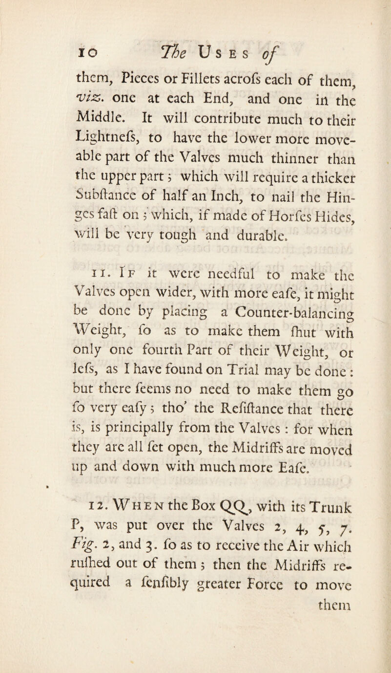 them, Pieces or Fillets acrofs each of them viz. one at each End, and one in the Middle. It will contribute much to their Lightnefs, to have the lower more move- able part of the Valves much thinner than the upper part; which will require a thicker Subftance of half an Inch, to nail the Hin¬ ges fall on ; which, if made of Horfes Hides, will be very tough and durable. 11. I f it were needful to make the Valves open wider, with more eafe, it might be done by placing a Counter-balancing Weight, fo as to make them {hut with only one fourth Part of their Weight, or lefs, as I have found on Trial may be done : but there feems no need to make them °o fo very eafy; tho’ the Refinance that there is, is principally from the Valves : for when they are all fet open, the Midriffs are moved up and down with much more Eafe. 12. When the Box QCU with its Trunk P, was put over the Valves 2, 4., 7, 7. Fig. 2, and 3. fo as to receive the Air which rulhed out of them; then the Midriffs re¬ quired a fcnfibly greater Force to move