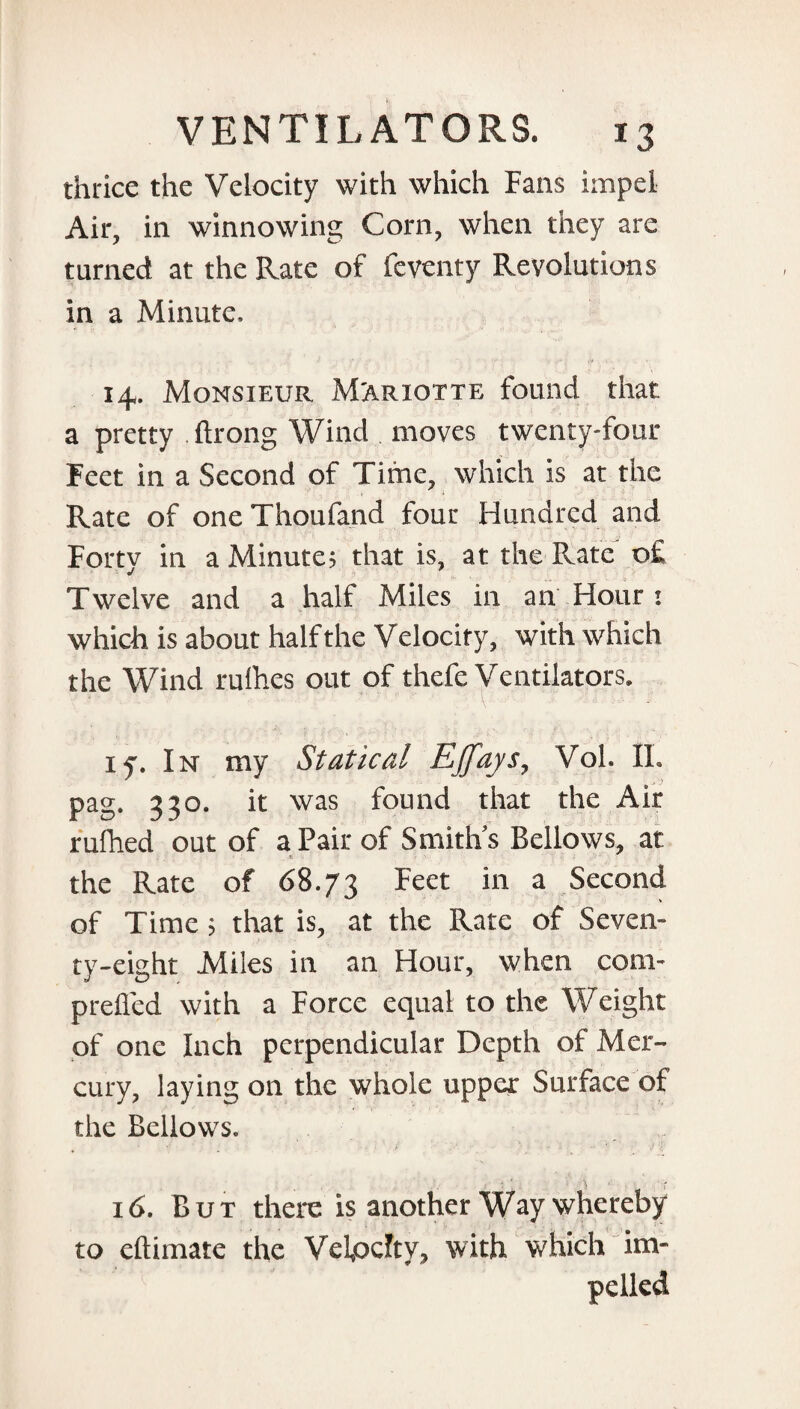 thrice the Velocity with which Fans impel Air, in winnowing Corn, when they are turned at the Rate of feventy Revolutions in a Minute, 14. Monsieur M'ariotte found that a pretty ftrong Wind moves twenty-four Feet in a Second of Time, which is at the , i Rate of one Thoufand four Hundred and Forty in a Minute? that is, at the Pvate o£ Twelve and a half Miles in an Hour : which is about half the Velocity, with which the Wind rufhes out of thefe Ventilators. iy. In my Statical Kffays, Voh IL pag. 330. it was found that the Air rufhed out of a Pair of Smith’s Bellows, at the Rate of 68.73 ^eet m a Second of Time ? that is, at the Rate of Seven¬ ty-eight Miles in an Hour, when com- prefled with a Force equal to the Weight of one Inch perpendicular Depth of Mer¬ cury, laying on the whole upper Surface of the Bellows. 16. But there is another Way whereby to eftimate the Vefodty, with which im¬ pelled