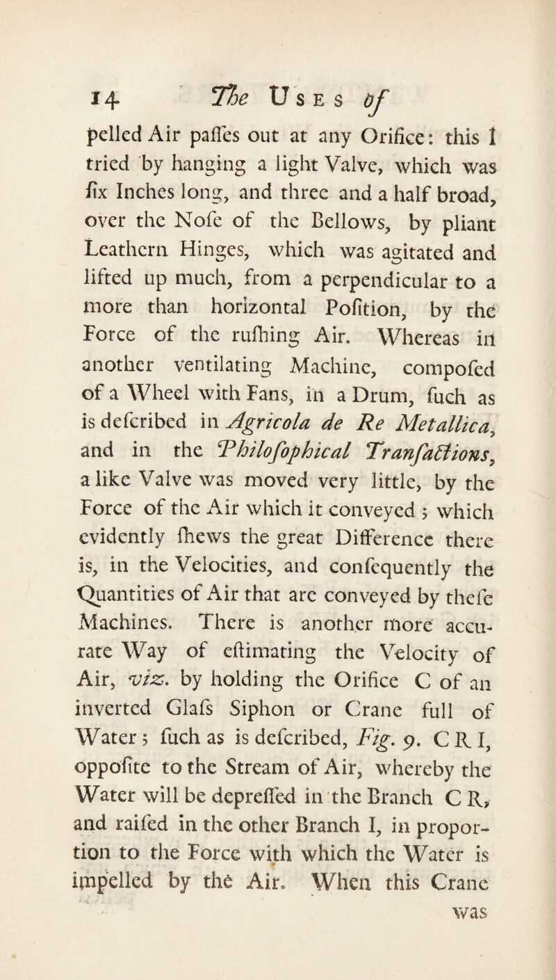 pelled Air paifes out at any Orifice: this 1 tried by hanging a light Valve, which was fix Inches long, and three and a half broad, 'w 7 over the Nofe of the Bellows, by pliant Leaf hun 11 which was agitated and lifted up much, from a perpendicular to a more than horizontal Pofition, by the Force of the rufhing Air. Whereas in another ventilating Machine, compofed of a Wheel with Fans, in a Drum, fuch as is defcribed in Agricola de Re Metallica, and in the Thilofophical Tranfaffions, a like Valve was moved very little, by the Force of the Air which it conveyed ; which evidently fhews the great Difference there is, in the Velocities, and confequently the Quantities of Air that arc conveyed by thele Machines. There is another more accu¬ rate Way of eftimating the Velocity of Air, viz. by holding the Orifice C of an inverted Glafs Siphon or Crane full of WTater ; fuch as is defcribed, Fig. 9. C R I, oppofite to the Stream of Air, whereby the Water will be depreffed in the Branch C R» and railed in the other Branch I, in propor¬ tion to the Force with which the Water is impelled by the Air. When this Crane was